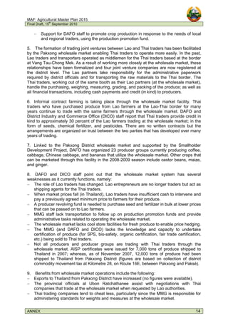 MAF: Agricultural Master Plan 2015
Final Draft, 15
th
September 2010
ANNEX 14
– Support for DAFO staff to promote crop production in response to the needs of local
and regional traders, using the production promotion fund.
5. The formation of trading joint ventures between Lao and Thai traders has been facilitated
by the Pakxong wholesale market enabling Thai traders to operate more easily. In the past,
Lao traders and transporters operated as middlemen for the Thai traders based at the border
at Vang Tau-Chong Mek. As a result of working more closely at the wholesale market, these
relationships have been formalized and four joint venture companies are now registered at
the district level. The Lao partners take responsibility for the administrative paperwork
required by district officials and for transporting the raw materials to the Thai border. The
Thai traders, working out of the same booth as their Lao partners (at the wholesale market),
handle the purchasing, weighing, measuring, grading, and packing of the produce; as well as
all financial transactions, including cash payments and credit (in kind) to producers.
6. Informal contract farming is taking place through the wholesale market facility. Thai
traders who have purchased produce from Lao farmers at the Lao-Thai border for many
years continue to trade with the same farmers through the wholesale market. DAFO and
District Industry and Commerce Office (DICO) staff report that Thai traders provide credit in
kind to approximately 30 percent of the Lao farmers trading at the wholesale market; in the
form of seeds, chemical fertilizer, and pesticides. There are no written contracts but the
arrangements are organized on trust between the two parties that has developed over many
years of trading.
7. Linked to the Pakxong District wholesale market and supported by the Smallholder
Development Project, DAFO has organized 23 producer groups currently producing coffee,
cabbage, Chinese cabbage, and bananas that utilize the wholesale market. Other crops that
can be marketed through this facility in the 2008-2009 season include castor beans, maize,
and ginger.
8. DAFO and DICO staff point out that the wholesale market system has several
weaknesses as it currently functions, namely:
− The role of Lao traders has changed. Lao entrepreneurs are no longer traders but act as
shipping agents for the Thai traders.
− When market prices fall (in Thailand), Lao traders have insufficient cash to intervene and
pay a previously agreed minimum price to farmers for their produce.
− A producer revolving fund is needed to purchase seed and fertilizer in bulk at lower prices
that can be passed on to Lao farmers.
− MMG staff lack transportation to follow up on production promotion funds and provide
administrative tasks related to operating the wholesale market.
− The wholesale market lacks cool store facilities for fresh produce to enable price hedging.
− The MMG (and DAFO and DICO) lacks the knowledge and capacity to undertake
certification of produce (for SPS, bio-safety, organic certification, fair trade certification,
etc.) being sold to Thai traders.
− Not all producers and producer groups are trading with Thai traders through the
wholesale market. AISP certificates were issued for 7,000 tons of produce shipped to
Thailand in 2007; whereas, as of November 2007, 12,000 tons of produce had been
shipped to Thailand from Pakxong District (figures are based on collection of district
commodity movement tax at Kilometre 28, on Route 16E, between Pakxong and Paksé).
9. Benefits from wholesale market operations include the following:
− Exports to Thailand from Pakxong District have increased (no figures were available).
− The provincial officials at Ubon Ratchathanee assist with negotiations with Thai
companies that trade at the wholesale market when requested by Lao authorities.
− Thai trading companies tend to cheat less, particularly since the MMG is responsible for
administering standards for weights and measures at the wholesale market.
 