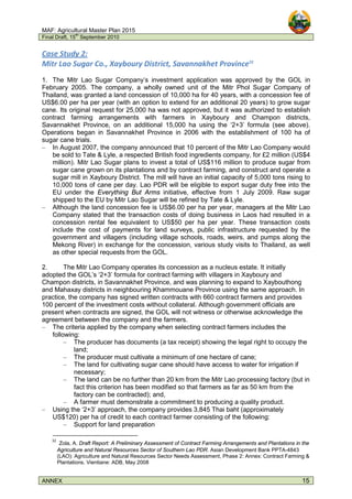 MAF: Agricultural Master Plan 2015
Final Draft, 15
th
September 2010
ANNEX 15
Case Study 2:
Mitr Lao Sugar Co., Xayboury District, Savannakhet Province32
1. The Mitr Lao Sugar Company’s investment application was approved by the GOL in
February 2005. The company, a wholly owned unit of the Mitr Phol Sugar Company of
Thailand, was granted a land concession of 10,000 ha for 40 years, with a concession fee of
US$6.00 per ha per year (with an option to extend for an additional 20 years) to grow sugar
cane. Its original request for 25,000 ha was not approved, but it was authorized to establish
contract farming arrangements with farmers in Xayboury and Champon districts,
Savannakhet Province, on an additional 15,000 ha using the ‘2+3’ formula (see above).
Operations began in Savannakhet Province in 2006 with the establishment of 100 ha of
sugar cane trials.
– In August 2007, the company announced that 10 percent of the Mitr Lao Company would
be sold to Tate & Lyle, a respected British food ingredients company, for £2 million (US$4
million). Mitr Lao Sugar plans to invest a total of US$116 million to produce sugar from
sugar cane grown on its plantations and by contract farming, and construct and operate a
sugar mill in Xayboury District. The mill will have an initial capacity of 5,000 tons rising to
10,000 tons of cane per day. Lao PDR will be eligible to export sugar duty free into the
EU under the Everything But Arms initiative, effective from 1 July 2009. Raw sugar
shipped to the EU by Mitr Lao Sugar will be refined by Tate & Lyle.
– Although the land concession fee is US$6.00 per ha per year, managers at the Mitr Lao
Company stated that the transaction costs of doing business in Laos had resulted in a
concession rental fee equivalent to US$50 per ha per year. These transaction costs
include the cost of payments for land surveys, public infrastructure requested by the
government and villagers (including village schools, roads, weirs, and pumps along the
Mekong River) in exchange for the concession, various study visits to Thailand, as well
as other special requests from the GOL.
2. The Mitr Lao Company operates its concession as a nucleus estate. It initially
adopted the GOL’s ‘2+3’ formula for contract farming with villagers in Xayboury and
Champon districts, in Savannakhet Province, and was planning to expand to Xaybouthong
and Mahaxay districts in neighbouring Khammouane Province using the same approach. In
practice, the company has signed written contracts with 660 contract farmers and provides
100 percent of the investment costs without collateral. Although government officials are
present when contracts are signed, the GOL will not witness or otherwise acknowledge the
agreement between the company and the farmers.
– The criteria applied by the company when selecting contract farmers includes the
following:
– The producer has documents (a tax receipt) showing the legal right to occupy the
land;
– The producer must cultivate a minimum of one hectare of cane;
– The land for cultivating sugar cane should have access to water for irrigation if
necessary;
– The land can be no further than 20 km from the Mitr Lao processing factory (but in
fact this criterion has been modified so that farmers as far as 50 km from the
factory can be contracted); and,
– A farmer must demonstrate a commitment to producing a quality product.
– Using the ‘2+3’ approach, the company provides 3,845 Thai baht (approximately
US$120) per ha of credit to each contract farmer consisting of the following:
– Support for land preparation
32
Zola, A. Draft Report: A Preliminary Assessment of Contract Farming Arrangements and Plantations in the
Agriculture and Natural Resources Sector of Southern Lao PDR. Asian Development Bank PPTA-4843
(LAO): Agriculture and Natural Resources Sector Needs Assessment, Phase 2: Annex: Contract Farming &
Plantations. Vientiane: ADB, May 2008
 
