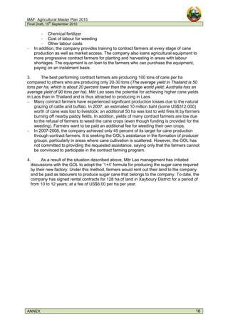 MAF: Agricultural Master Plan 2015
Final Draft, 15
th
September 2010
ANNEX 16
– Chemical fertilizer
– Cost of labour for weeding
– Other labour costs
– In addition, the company provides training to contract farmers at every stage of cane
production as well as market access. The company also loans agricultural equipment to
more progressive contract farmers for planting and harvesting in areas with labour
shortages. The equipment is on loan to the farmers who can purchase the equipment,
paying on an instalment basis.
3. The best performing contract farmers are producing 100 tons of cane per ha
compared to others who are producing only 20-30 tons (The average yield in Thailand is 50
tons per ha, which is about 20 percent lower than the average world yield; Australia has an
average yield of 90 tons per ha). Mitr Lao sees the potential for achieving higher cane yields
in Laos than in Thailand and is thus attracted to producing in Laos.
– Many contract farmers have experienced significant production losses due to the natural
grazing of cattle and buffalo. In 2007, an estimated 10 million baht (some US$312,000)
worth of cane was lost to livestock; an additional 50 ha was lost to wild fires lit by farmers
burning off nearby paddy fields. In addition, yields of many contract farmers are low due
to the refusal of farmers to weed the cane crops (even though funding is provided for the
weeding). Farmers want to be paid an additional fee for weeding their own crops.
– In 2007-2008, the company achieved only 45 percent of its target for cane production
through contract farmers. It is seeking the GOL’s assistance in the formation of producer
groups, particularly in areas where cane cultivation is scattered. However, the GOL has
not committed to providing the requested assistance, saying only that the farmers cannot
be convinced to participate in the contract farming program.
4. As a result of the situation described above, Mitr Lao management has initiated
discussions with the GOL to adopt the ‘1+4’ formula for producing the sugar cane required
by their new factory. Under this method, farmers would rent out their land to the company
and be paid as labourers to produce sugar cane that belongs to the company. To date, the
company has signed rental contracts for 128 ha of land in Xayboury District for a period of
from 10 to 12 years; at a fee of US$6.00 per ha per year.
 