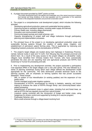 MAF: Agricultural Master Plan 2015
Final Draft, 15
th
September 2010
ANNEX 18
4. A project document provided by GAA34
points out that:
“The project development goal is the efficient and sustainable use of the natural resources to improve
food security and living conditions of the local population and for conservation of the watershed
function of the designated headwaters and provincial conservation areas.”
5. The project is a comprehensive rural development project, which includes the following
activities:
‫־‬ Developing agricultural production areas and sustainable farming systems;
‫־‬ Improving access to sanitation facilities, including water supply and latrines;
‫־‬ Primary health care, including village pharmacies;
‫־‬ Education and communication facilities;
‫־‬ Community-based savings and credit schemes; and,
‫־‬ Capacity strengthening of project staff and village institutions through participatory
planning and implementation processes.
6. The principal focus of the project is on developing agricultural production areas and
sustainable farming systems through the creation of paddy areas, irrigation, and
establishment of permanent upland farming plots. This is augmented by improving and
integrating livestock production and the domestication of NTFPs.
7. The project’s target villages are located along main highways in Oudomxay Province,
namely national routes 2 west and 13 north, from Mouang Xay the principal provincial and
district town. As a result of the easy access to the project villages via all-weather roads,
villagers have benefited from Chinese traders from Yunnan, who have commercially
penetrated the area and are exporting food and agricultural products and NTFPs from
Oudomxay to Yunnan for processing and sale.
8. Prior to implementing any development activities, the project conducted a participatory
rural appraisal (PRA) in the target villages over a one year period. This was followed by a
series of planning workshops during which each village defined the development model
appropriate for the community. The GAA technicians provided technical inputs to the
planning process, with an emphasis on farming systems that had proven successful
elsewhere. These include:
‫־‬ SRI, or system of rice intensification (in existing paddies) and the expansion of rice
paddy areas;
‫־‬ Farmer managed small scale irrigation systems;
‫־‬ Domestication of NTFPs, accompanied by training in basketry, weaving, and broom
making to enhance the value of NTFPs through family- and community-based value-
added processing;
‫־‬ Establishment of permanent crops in upland areas, including fruit and forest trees, as
well as NTFPs that are regularly sourced from natural forests;
‫־‬ Livestock raising combined with the introduction of forage and fodder crops, using
hedgerows for erosion control and supported by funding for a vaccine program;
‫־‬ Freshwater fisheries; and,
‫־‬ Micro-credit schemes through a village-based revolving fund
34
A “Project Progress Report” was provided by the GAA Project Management Assistant during a visit to the
project site on 4 November 2004, covering the period March-August 2004.
 