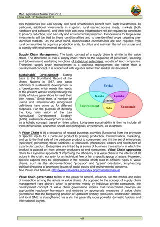 MAF: Agricultural Master Plan 2015
Final Draft, 15
th
September 2010
viii
tors themselves but Lao society and rural smallholders benefit from such investments. In
particular, additional investments in irrigation, rural market access roads, markets (both
hardware and software), and other high-cost rural infrastructure will be required to contribute
to poverty reduction, food security and environmental protection. Concessions for large-scale
investments will be tied to these conditionalities and to pre-identified crops targeting pre-
identified markets. On the other hand, demonstrated commitments are also required from
rural communities to organize production units, to utilize and maintain the infrastructure and
to comply with environmental standards.
Supply Chain Management: The basic concept of a supply chain is similar to the value
chain. The difference is that a supply chain refers to the sequence of (upstream) sourcing
and (downstream) marketing functions of individual enterprises, mostly of lead companies.
Therefore, supply chain management is a business management tool rather than a
development concept. It is concerned with logistics rather than market development.
Sustainable Development: Dating
back to the Brundtland Report of the
United Nations in 1987, one basic
definition of sustainable development is
a “development which meets the needs
of the present without compromising the
ability of future generations to meet their
own needs.” Since then, a number of
useful and internationally recognized
definitions have come up for different
purposes. For the purpose of defining
the long term vision of the Lao
Agricultural Development Strategy
(ADS), sustainable development is seen
as a holistic concept, based on three pillars. Long-term sustainability is then to include all
three dimensions; economic, social and ecological / environment, as illustrated.
A Value Chain is (i) a sequence of related business activities (functions) from the provision
of specific inputs for a particular product to primary production, transformation, marketing,
and up to the final sale of the particular product to consumers, and (ii) the set of enterprises
(operators) performing these functions i.e. producers, processors, traders and distributors of
a particular product. Enterprises are linked by a series of business transactions in which the
product is passed on from primary producers to end consumers. Value Chain upgrading
refers to a systemic approach of improving the efficiency of a value chain in the interest of all
actors in the chain, not only for an individual firm or for a specific group of actors. However,
specific aspects may be emphasized in the process which lead to different types of value
chains, such as the above-mentioned “pro-poor” and “green” orientation, emphasizing
political directions of promoting issues of social equity and environmental concerns.
See ValueLinks Manual, http://www.valuelinks.org/index.php/material/manual
Value chain governance refers to the power to control, influence, set the modes and rules
of interaction among the actors in value chains. As opposed to the concept of supply chain
management (see above), which is governed mostly by individual private companies, the
development concept of value chain governance implies that Government provides an
appropriate regulatory framework and ensures by appropriate measures of value chain
governance that the bargaining position of upstream primary producers, smallholder farmers
and local SME is strengthened vis à vis the generally more powerful domestic traders and
international buyers.
 