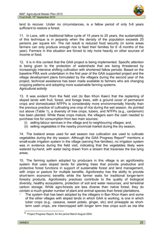 MAF: Agricultural Master Plan 2015
Final Draft, 15
th
September 2010
ANNEX 20
land to recover. Under no circumstances, is a fallow period of only 5-6 years
sufficient to restore a forest.
11. In Laos, with a traditional fallow cycle of 15 years to 25 years, the sustainability
of this technique is in jeopardy when the density of the population exceeds 20
persons per square km. The net result is reduced food security (in some areas
farmers can only produce enough rice to feed their families for 6 -8 months of the
year). Farmers in this situation are forced to rely more heavily on other sources of
income or food.
12. It is in this context that the GAA project is being implemented. Specific attention
is being given to the protection of watersheds that are being threatened by
increasingly intensive shifting cultivation with shortened fallow periods. Based on the
baseline PRA work undertaken in the first year of the GAA supported project and the
village development plans formulated by the villagers during the second year of the
project, technical assistance has been made available to farmers who are changing
cropping patterns and adopting more sustainable farming systems.
Agricultural activity
13. It was evident from the field visit (to Ban Khon Kaen) that the replanting of
sloped lands with fruit, forest, and forage trees, with a ground cover of permanent
crops and domesticated NTFPs is considerably more environmentally friendly than
the previous practice of cultivating one crop of rice during the wet season. As pointed
out above (Table 1), a diversity of tree crops, tubers, and NTFPs (e.g., cardamom)
has been planted. While these crops mature, the villagers earn the cash needed to
purchase rice for consumption from two main sources:
(i) selling labour services in the village and to neighbouring villages; and,
(ii) selling vegetables in the nearby provincial market during the dry season.
14. The lowland areas used for wet season rice cultivation are used to cultivate
vegetables during the dry season. Although the GAA Progress Report35
mentions a
small-scale irrigation system in the village (serving five families), no irrigation system
was in evidence during the field visit, indicating that the vegetables likely were
watered by-hand, with water being drawn from a stream that traverses the low lying
areas.
15. The farming system adopted by producers in this village is an agroforestry
system that uses sloped lands for planting trees that provide productive and
protective forest functions in support of sustainable forest and land management,
with crops or pasture for multiple benefits. Agroforestry has the ability to provide
short-term economic benefits while the farmer waits for traditional longer-term
forestry products. Agroforestry practices contribute to the quality of biological
diversity, healthy ecosystems, protection of soil and water resources, and terrestrial
carbon storage. While agro-forests are less diverse than native forest, they do
contain a much greater number of plant and animal species than forest plantations.
‫־‬ The system that has been adopted by the villagers in Ban Khon Kaen and some
of the other villages with sloped lands in which GAA is working, is one in which
tuber crops (e.g., cassava, sweet potato, ginger, etc) and pineapple as short-
term cash crops, are intercropped with longer term tree crops such as ma kha
35
Project Progress Report, for the period March-August 2004.
 