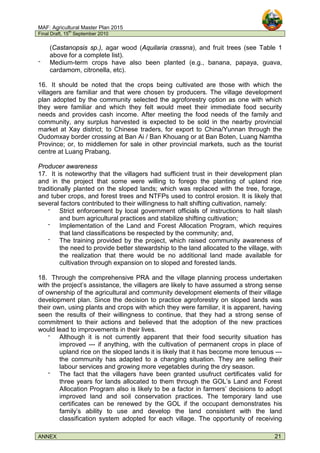 MAF: Agricultural Master Plan 2015
Final Draft, 15
th
September 2010
ANNEX 21
(Castanopsis sp.), agar wood (Aquilaria crassna), and fruit trees (see Table 1
above for a complete list).
‫־‬ Medium-term crops have also been planted (e.g., banana, papaya, guava,
cardamom, citronella, etc).
16. It should be noted that the crops being cultivated are those with which the
villagers are familiar and that were chosen by producers. The village development
plan adopted by the community selected the agroforestry option as one with which
they were familiar and which they felt would meet their immediate food security
needs and provides cash income. After meeting the food needs of the family and
community, any surplus harvested is expected to be sold in the nearby provincial
market at Xay district; to Chinese traders, for export to China/Yunnan through the
Oudomxay border crossing at Ban Ai / Ban Khouang or at Ban Boten, Luang Namtha
Province; or, to middlemen for sale in other provincial markets, such as the tourist
centre at Luang Prabang.
Producer awareness
17. It is noteworthy that the villagers had sufficient trust in their development plan
and in the project that some were willing to forego the planting of upland rice
traditionally planted on the sloped lands; which was replaced with the tree, forage,
and tuber crops, and forest trees and NTFPs used to control erosion. It is likely that
several factors contributed to their willingness to halt shifting cultivation, namely:
‫־‬ Strict enforcement by local government officials of instructions to halt slash
and burn agricultural practices and stabilize shifting cultivation;
‫־‬ Implementation of the Land and Forest Allocation Program, which requires
that land classifications be respected by the community; and,
‫־‬ The training provided by the project, which raised community awareness of
the need to provide better stewardship to the land allocated to the village, with
the realization that there would be no additional land made available for
cultivation through expansion on to sloped and forested lands.
18. Through the comprehensive PRA and the village planning process undertaken
with the project’s assistance, the villagers are likely to have assumed a strong sense
of ownership of the agricultural and community development elements of their village
development plan. Since the decision to practice agroforestry on sloped lands was
their own, using plants and crops with which they were familiar, it is apparent, having
seen the results of their willingness to continue, that they had a strong sense of
commitment to their actions and believed that the adoption of the new practices
would lead to improvements in their lives.
‫־‬ Although it is not currently apparent that their food security situation has
improved --- if anything, with the cultivation of permanent crops in place of
upland rice on the sloped lands it is likely that it has become more tenuous ---
the community has adapted to a changing situation. They are selling their
labour services and growing more vegetables during the dry season.
‫־‬ The fact that the villagers have been granted usufruct certificates valid for
three years for lands allocated to them through the GOL’s Land and Forest
Allocation Program also is likely to be a factor in farmers’ decisions to adopt
improved land and soil conservation practices. The temporary land use
certificates can be renewed by the GOL if the occupant demonstrates his
family’s ability to use and develop the land consistent with the land
classification system adopted for each village. The opportunity of receiving
 