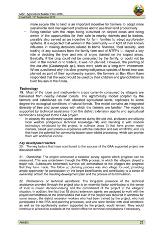 MAF: Agricultural Master Plan 2015
Final Draft, 15
th
September 2010
ANNEX 22
more secure title to land is an important incentive for farmers to adopt more
sustainable land management practices and to use their land productively.
‫־‬ Being familiar with the crops being cultivated on sloped areas and being
aware of the opportunities for their sale in nearby markets and to traders,
possibly also served as an incentive for farm families to adopt agroforestry
systems. It is expected that women in the community --- in light of their known
influence in making decisions related to home finances, food security, and
trading of any surpluses from the family farm and of NTFPs --- played a key
role in deciding the type and mix of crops planted on the sloped areas.
Basically, if the crop could not be consumed by the family, or could not be
sold in the market or to traders, it was not planted. However, the planting of
the ma kha (Castanopsis sp.), trees were seen as a long-term investment.
When questioned why this slow growing indigenous species of forest tree was
planted as part of their agroforestry system, the farmers at Ban Khon Kaen
responded that the wood would be used by their children and grandchildren to
build houses in the future.
Technology
19. Most of the tuber and medium-term crops currently consumed by villagers are
harvested from nearby natural forests. The agroforestry model adopted by the
farmers and established on their allocated agricultural lands, replicates to some
degree the ecological conditions of natural forests. The model contains an integrated
diversity of tree and cover crops with which the farmers are familiar. The model is
supported by technical assistance from the district extension agents and agricultural
technicians assigned to the GAA project.
‫־‬ In adopting the agroforestry system observed during the site visit, producers are utilizing
local wisdom (indigenous technical knowledge-ITK) and blending it with modern
technology introduced by the project, to cultivate crops (i) that have proven ready
markets, based upon previous experience with the collection and sale of NTFPs; and, (ii)
that have the potential for community-based value-added processing, which can provide
them with additional income.
Key development factors
20. The key factors that have contributed to the success of the GAA supported project are
discussed below.
21. Ownership: The project conducted a baseline survey against which progress can be
measured. This was undertaken through the PRA process, in which the villagers played a
major role. Subsequent benchmark surveys will demonstrate to the villagers the progress
that they have made. The follow up planning process was also village focused, providing
ample opportunity for participation by the target beneficiaries and contributing to a sense of
ownership of both the resulting development plan and the process of its formulation.
22. Permanence of technical assistance: The long-term presence of the technical
assistance provided through the project also is an essential factor contributing to the sense
of trust in project decision-making and the commitment of the project to the villagers’
situation. In addition, the fact that 15 district extension agents are assigned to work with the
project demonstrates to the communities that even if the project was required to withdraw for
some reason, the district extension workers who had been trained by the project, who had
participated in the PRA and planning processes, and who were familiar with local conditions
as well as the agroforestry system supported by the project, would remain. They would
continue to at least be available at the district office for technical consultations if necessary.
 