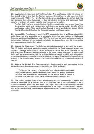 MAF: Agricultural Master Plan 2015
Final Draft, 15
th
September 2010
ANNEX 23
23. Application of indigenous technical knowledge: The agroforestry model introduced on
the sloped lands is one that the farmers designed themselves, largely based on their
experiences with NTFPs. They are familiar with the crops planted and are certain that they
can consume the output harvested --- thus contributing to family and community food
security --- and can sell surplus output in local markets and to traders.
‫־‬ The fact that they have invested in their land in a sustainable manner and have thus
demonstrated good land management techniques, are supplementary benefits of the
agroforestry system. They can thus look forward to being granted more secure title to
their land from the GOL when the three year usufruct certificates expire.
24. Accessibility: The villages in which the GAA supported project is working are located in
watersheds, but are accessible via a constantly improving road system in Oudomxay
Province and throughout Northern Lao PDR. The improved transport and communications
infrastructure facilitates access to local markets for surplus products from the communities
and encourages penetration by traders.
25. Role of the Government: The GOL has seconded personnel to work with the project.
The 15 district agricultural extension agents assigned to the GAA supported project are
receiving in-service and on-the-job training and experience that they would otherwise not be
able to acquire. They represent permanence to the target groups, who see the presence of
GOL staff as an endorsement of the activities being promoted by GAA and a long-term
commitment to the agricultural and rural development process. They also provide confidence
in terms of the farmers having access to technical information through the extension agents if
needed.
26. Role of the Project: The GAA approach to development is best summarized in the
Project Progress Report (for the period March-August 2004) as follows:
“Enhancing the capacity of project staff and village institutions through
participatory planning and implementation processes, as well as building up
technical and management capabilities at the village level is meant to
increase local participation and ownership in the development process.”
27. The project provides financial and administrative support, management of inputs, and
technical assistance in a manner that is not intrusive, but is accommodating to each
community’s needs, plans, and aspirations. The project responds to the expressed needs of
the villagers that are consistent with the objectives of the project; conform to GOL policies;
and, enhance sustainable socioeconomic development in the context of cultural integrity and
continuity.
 