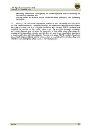 MAF: Agricultural Master Plan 2015
Final Draft, 15
th
September 2010
ANNEX 25
− Monitoring international coffee prices and marketing trends and disseminating this
information to members; and,
− Linking farmers to technical advice, advanced coffee production, and processing
techniques.
76. Although the institutional capacity and strength of such commodity associations has
yet to be conclusively tested, provincial authorities and investors are keenly interest in having
them play a greater role in coordinating production with farmers. AGPC members have
benefited by moving up the coffee value chain. By adopting improved production
technologies, farmers have increased the productivity of their coffee trees, a farm asset. By
processing their raw coffee using the wet mills, they are able to add value to their assets and
to create wealth, thus alleviating poverty. Working as a group, AGPC members have been
economically empowered and are in a better position to negotiate with buyers than they were
when they were selling raw coffee beans as individual growers.
 