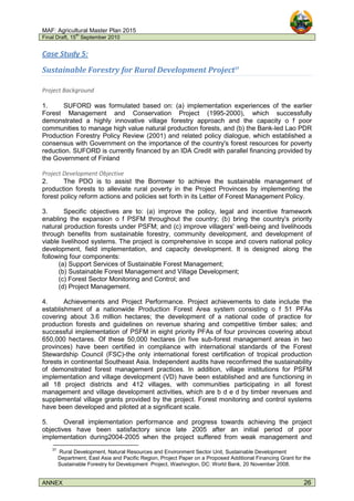 MAF: Agricultural Master Plan 2015
Final Draft, 15
th
September 2010
ANNEX 26
Case Study 5:
Sustainable Forestry for Rural Development Project37
Project Background
1. SUFORD was formulated based on: (a) implementation experiences of the earlier
Forest Management and Conservation Project (1995-2000), which successfully
demonstrated a highly innovative village forestry approach and the capacity o f poor
communities to manage high value natural production forests, and (b) the Bank-led Lao PDR
Production Forestry Policy Review (2001) and related policy dialogue, which established a
consensus with Government on the importance of the country's forest resources for poverty
reduction. SUFORD is currently financed by an IDA Credit with parallel financing provided by
the Government of Finland
Project Development Objective
2. The PDO is to assist the Borrower to achieve the sustainable management of
production forests to alleviate rural poverty in the Project Provinces by implementing the
forest policy reform actions and policies set forth in its Letter of Forest Management Policy.
3. Specific objectives are to: (a) improve the policy, legal and incentive framework
enabling the expansion o f PSFM throughout the country; (b) bring the country's priority
natural production forests under PSFM; and (c) improve villagers' well-being and livelihoods
through benefits from sustainable forestry, community development, and development of
viable livelihood systems. The project is comprehensive in scope and covers national policy
development, field implementation, and capacity development. It is designed along the
following four components:
(a) Support Services of Sustainable Forest Management;
(b) Sustainable Forest Management and Village Development;
(c) Forest Sector Monitoring and Control; and
(d) Project Management.
4. Achievements and Project Performance. Project achievements to date include the
establishment of a nationwide Production Forest Area system consisting o f 51 PFAs
covering about 3.6 million hectares; the development of a national code of practice for
production forests and guidelines on revenue sharing and competitive timber sales; and
successful implementation of PSFM in eight priority PFAs of four provinces covering about
650,000 hectares. Of these 50,000 hectares (in five sub-forest management areas in two
provinces) have been certified in compliance with international standards of the Forest
Stewardship Council (FSC)-the only international forest certification of tropical production
forests in continental Southeast Asia. Independent audits have reconfirmed the sustainability
of demonstrated forest management practices. In addition, village institutions for PSFM
implementation and village development (VD) have been established and are functioning in
all 18 project districts and 412 villages, with communities participating in all forest
management and village development activities, which are b d e d by timber revenues and
supplemental village grants provided by the project. Forest monitoring and control systems
have been developed and piloted at a significant scale.
5. Overall implementation performance and progress towards achieving the project
objectives have been satisfactory since late 2005 after an initial period of poor
implementation during2004-2005 when the project suffered from weak management and
37
Rural Development, Natural Resources and Environment Sector Unit, Sustainable Development
Department, East Asia and Pacific Region, Project Paper on a Proposed Additional Financing Grant for the
Sustainable Forestry for Development Project, Washington, DC: World Bank, 20 November 2008.
 