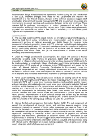 MAF: Agricultural Master Plan 2015
Final Draft, 15
th
September 2010
ANNEX 27
implementation delays. In response to the agreements reached during the Mid-Term Review
of late 2005, important changes were made by the Government that included the
appointment of a new Project Director, changes in the technical assistance support staff,
simplification of government financial management (FM) and procurement procedures, and
improvements in annual planning and coordination between centre and provinces. These
changes led to continued improvements in project management as well as field
implementation and brought the project fully back on track. Project ratings were subsequently
upgraded from unsatisfactory status in late 2005 to satisfactory for both Development
Objective and Implementation Progress.
Expected Outcomes
6. The expected outcomes of the project include: (a) strengthened government capacity to
effectively lead forest policy formulation and implementation and to provide forest
management services at national, provincial and district levels; (b) improved forest
management of natural production forests and PFA system as verified through independent
forest management certification; (c) community development and improved rural livelihoods
through participatory planning and the institution of equitable and fair benefit sharing
arrangements from timber sales; and (d) the establishment of efficient forest sector
monitoring and control mechanisms.
7. Under the Village Development sub-component, the project will continue to finance
incremental operating costs, training for provincial, district staff, and villagers in the
preparation of village development plans and provide for village development (VD) grants for
the implementation of small-scale village infrastructure and income-generating activities.
Implementation of VD grants will be embedded in the PSFM approach and guided by the
project VD Manual, including Community Participation in Procurement. Under this
component, the project will also develop mechanisms to document and certify transactions
for livelihood support carried under the VD grants for inclusion into the VD Manual, such as
list of recipients and assistance received and inventories of provided livelihood assets.
8. Forest Cover Monitoring. This sub-component will build on existing work of the Forest
Inventory and Planning Division (FIPD) and the recent forest cover surveys and will include:
(i) training for FIPD staff in forest cover monitoring based on newly available satellite imagery
and point sampling interpretation to most recent forest cover changes for selected `hot spot'
provinces; and (ii) development of a comprehensive technical design for an integrated forest
inventory and cover monitoring and data management system. This design will take the
needs and requirements for monitoring forest cover, forest quality, and, to the extent
possible, biomass and forest carbon stocks into consideration to provide inputs into the
REDD process. Implementation of such technical design and system may be financed
separately under Forest Carbon Partnership Facility (FCPF) or other donors and discussed
under the umbrella of the working group on REDD set up by the Government.
9. Internal Control and Management Information System (MIS). This sub-component will
support the development of internal control and reporting systems covering forest
management operations, conduct of timber sales procedures, and revenue flows. It will
support the formulation of management standards to be attained in routine operations and
the development of guidelines and protocols for internal control procedures, including field
inspections, monitoring of corrective actions, reconciliations of physical and financial
projections and realizations, generation of exception reports, and clarification of staff
responsibilities at all levels. It will also support the further development of a MIS where all
forest management and timber sales information is stored, analyzed, and disseminated along
with internal control information for decision-making purposes. This sub-component will be
closely integrated with the following sub-component.
 