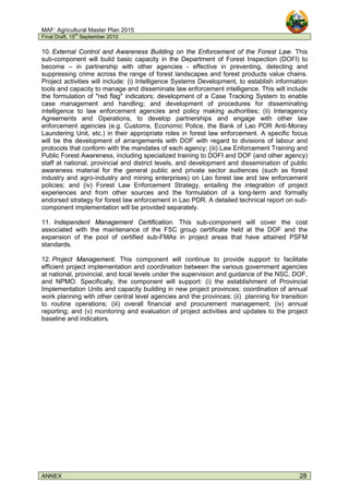 MAF: Agricultural Master Plan 2015
Final Draft, 15
th
September 2010
ANNEX 28
10. External Control and Awareness Building on the Enforcement of the Forest Law. This
sub-component will build basic capacity in the Department of Forest Inspection (DOFI) to
become – in partnership with other agencies - effective in preventing, detecting and
suppressing crime across the range of forest landscapes and forest products value chains.
Project activities will include: (i) Intelligence Systems Development, to establish information
tools and capacity to manage and disseminate law enforcement intelligence. This will include
the formulation of "red flag" indicators; development of a Case Tracking System to enable
case management and handling; and development of procedures for disseminating
intelligence to law enforcement agencies and policy making authorities; (ii) Interagency
Agreements and Operations, to develop partnerships and engage with other law
enforcement agencies (e.g. Customs, Economic Police, the Bank of Lao PDR Anti-Money
Laundering Unit, etc.) in their appropriate roles in forest law enforcement. A specific focus
will be the development of arrangements with DOF with regard to divisions of labour and
protocols that conform with the mandates of each agency; (iii) Law Enforcement Training and
Public Forest Awareness, including specialized training to DOFI and DOF (and other agency)
staff at national, provincial and district levels, and development and dissemination of public
awareness material for the general public and private sector audiences (such as forest
industry and agro-industry and mining enterprises) on Lao forest law and law enforcement
policies; and (iv) Forest Law Enforcement Strategy, entailing the integration of project
experiences and from other sources and the formulation of a long-term and formally
endorsed strategy for forest law enforcement in Lao PDR. A detailed technical report on sub-
component implementation will be provided separately.
11. Independent Management Certification. This sub-component will cover the cost
associated with the maintenance of the FSC group certificate held at the DOF and the
expansion of the pool of certified sub-FMAs in project areas that have attained PSFM
standards.
12. Project Management. This component will continue to provide support to facilitate
efficient project implementation and coordination between the various government agencies
at national, provincial, and local levels under the supervision and guidance of the NSC, DOF,
and NPMO. Specifically, the component will support: (i) the establishment of Provincial
Implementation Units and capacity building in new project provinces; coordination of annual
work planning with other central level agencies and the provinces; (ii) planning for transition
to routine operations; (iii) overall financial and procurement management; (iv) annual
reporting; and (v) monitoring and evaluation of project activities and updates to the project
baseline and indicators.
 
