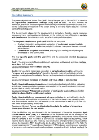 MAF: Agricultural Master Plan 2015
Final Draft, 15
th
September 2010
ix
Executive Summary
The present Agricultural Master Plan (AMP) for the five-year period 2011 to 2015 is based on
the Agricultural Development Strategy (ADS) 2011 to 2020. The ADS provides the
framework, the vision and the long term development goals of the Government of Laos (GoL)
for the sustainable development of the sector, aiming at food and income security. The main
points of the strategy are:
The Government's vision for the development of agriculture, forestry, natural resources
management and rural development is based on the holistic concept of long-term, sustain-
able development, including economic, social and ecological dimensions.
The long-term development goals until 2020 for the sector are:
• Gradual introduction and increased application of modernized lowland market-
oriented agricultural production, adapted to climate change and focused on small-
holder farmers
• Conservation of upland ecosystems, ensuring food security and improving the
livelihoods of rural communities
The four specific goals until the year 2015, and the associated intended development
impacts are:
Goal 1: The improvement of livelihood (through agriculture and livestock activities) has food
security as its first priority.
Development Impact: Improved food security
Goal 2: Increased and modernized production of agricultural commodities will lead to
“pro-poor and green value chains”, targeting domestic, regional, and global markets,
based on organizations of smallholder farmers and partnering investments with the private
sector.
Development Impact: Increased production and value added of commodities
Goal 3: Sustainable production patterns, including the stabilization of shifting cultivation
and climate change adaptation measures, are adapted to the specific socio-economic and
agro-ecological conditions in each region.
Development Impact: Widespread application of ecologically sustainable production
patterns adapted to the conditions of regions
Goal 4: Sustainable forest management will preserve biodiversity and will lead to signifi-
cant quantitative and qualitative improvements of the national forest cover, providing valu-
able environmental services and fair benefits to rural communities as well as public and pri-
vate forest and processing enterprises.
Development Impact: Forests contribute significantly to the welfare of present and
future generations of the Lao people
While the ADS is a long term framework for the development of the sector, the present Agri-
cultural Master Plan (AMP) is a roadmap for the implementation of the strategy in the
coming five years. The AMP uses a Program Approach to structure the various measures
and interventions. It thus resembles a conventional sub-sector approach to planning, which
has the distinct advantage of a relatively easy clarification of implementation responsibilities
among the respective MAF departments. On the other hand, as pointed out in the ADS, the
program approach (or “Program Based Approach”, PBA) is based upon the sound evaluation
of socio-economic and agro-ecological conditions, responding directly to local needs of the
 