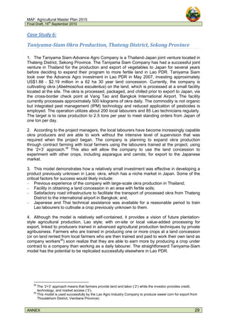 MAF: Agricultural Master Plan 2015
Final Draft, 15
th
September 2010
ANNEX 29
Case Study 6:
Taniyama-Siam Okra Production, Thateng District, Sekong Province
1. The Taniyama Siam-Advance Agro Company is a Thailand-Japan joint venture located in
Thateng District, Sekong Province. The Taniyama Siam Company has had a successful joint
venture in Thailand for the production and export of vegetables to Japan for several years
before deciding to expand their program to more fertile land in Lao PDR. Taniyama Siam
took over the Advance Agro investment in Lao PDR in May 2007, investing approximately
US$1.88 - $2.19 million in a 62 ha 30 year land concession. Currently, the company is
cultivating okra (Abelmoschus esculentus) on the land, which is processed at a small facility
located at the site. The okra is processed, packaged, and chilled prior to export to Japan, via
the cross-border check point at Vang Tao and Bangkok International Airport. The facility
currently processes approximately 500 kilograms of okra daily. The commodity is not organic
but integrated pest management (IPM) technology and reduced application of pesticides is
employed. The operation utilizes about 200 local labourers and 85 Lao technicians regularly.
The target is to raise production to 2.5 tons per year to meet standing orders from Japan of
one ton per day.
2. According to the project managers, the local labourers have become increasingly capable
okra producers and are able to work without the intensive level of supervision that was
required when the project began. The company is planning to expand okra production
through contract farming with local farmers using the labourers trained at the project, using
the ‘2+3’ approach.38
This also will allow the company to use the land concession to
experiment with other crops, including asparagus and carrots; for export to the Japanese
market.
3. This model demonstrates how a relatively small investment was effective in developing a
product previously unknown in Laos: okra, which has a niche market in Japan. Some of the
critical factors for success would likely include:
– Previous experience of the company with large-scale okra production in Thailand;
– Facility in obtaining a land concession in an area with fertile soils;
– Satisfactory road infrastructure to facilitate the transport of processed okra from Thateng
District to the international airport in Bangkok; and,
– Japanese and Thai technical assistance was available for a reasonable period to train
Lao labourers to cultivate a crop previously unknown to them.
4. Although the model is relatively self-contained, it provides a vision of future plantation-
style agricultural production, Lao style; with on-site or local value-added processing for
export, linked to producers trained in advanced agricultural production techniques by private
agribusiness. Farmers who are trained in producing one or more crops at a land concession
(or on land rented from local farmers who are then trained and paid to work their own land as
company workers39
) soon realize that they are able to earn more by producing a crop under
contract to a company than working as a daily labourer. The straightforward Taniyama-Siam
model has the potential to be replicated successfully elsewhere in Lao PDR.
38
The ‘2+3’ approach means that farmers provide land and labor (‘2’) while the investor provides credit,
technology, and market access (‘3’).
39
This model is used successfully by the Lao Agro Industry Company to produce sweet corn for export from
Thoulakhom District, Vientiane Province)
 