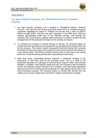 MAF: Agricultural Master Plan 2015
Final Draft, 15
th
September 2010
ANNEX 30
Case Study 7:
Lao Agro Industry Company, Ltd., Thoulakhom District, Vientiane
Province
1. Lao Agro Industry Company, Ltd is located in Thoulakhom District, Vientiane
Province. This Lao-Thai joint venture (with River Kwai Farms in Thailand) produces
processed vegetables for export to Thailand and Europe with a value of US$1.8
million annually (2007). This firm has been operating in Lao PDR since 1994 and
requires approximately 2,000 tons of raw materials annually. Until recently the
company was unsuccessful in getting nearby producers to respect contract farming
arrangements for the production of sweet corn for canning and export.
2. To introduce the concept of contract farming to farmers, the company began by
renting land from local farmers and paying them as day labourers to produce the crop
for the company. The farmers receive crop-specific technical training from company
technicians during each phase of the production cycle and are paid for their labour on
a per hectare basis. The farmers benefit by being paid for their labour and renting
their land, as well as learning industry-best crop production techniques.
3. After three years, participating farmers observed a significant increase in the
productivity of their land used for the promoted crops. This is a result of the
systematic application of a package of improved seeds, organic matter, and chemical
fertilizers. In addition, when farmers realize that they can increase on-farm household
income by becoming contract farmers to the company, most stop being agricultural
labourers and return to being contract producers of a high quality crop for sale to the
local processing company. The company prefers to contract with farmers who are
nearby so as to have a large area of land that is easily monitored and managed.
 
