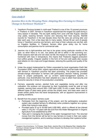 MAF: Agricultural Master Plan 2015
Final Draft, 15
th
September 2010
ANNEX 31
Case study 8
Jasmine Rice in the Weeping Plain: Adapting Rice Farming to Climate
Change in Northeast Thailand 40
1. Yasothorn Province located in north-east Thailand is one of the 10 poorest provinces
in Thailand. In 2007, farmers in Yasothorn experienced the longest dry spell during a
rainy season in decades. The dry spell, lasting from June until late August, reduced
crop yields, lowering farmers’ income and reducing their food security. Rainfall
records for Yasothorn in the last decade show that the rains are arriving later and
later each year, from a few days late to many weeks. Almost 90 per cent of people
living in Yasothorn province are farmers, and most of their cultures are rain-fed, with
no irrigation facilities. In Thailand, farmers often grow sticky rice for home
consumption and jasmine rice for commercial sale.
2. Jasmine rice is light-sensitive and has to be grown during particular months of the
year; so when there is no rain, rice plants are left to wither in the scorching sun.
When seasons start late and rain does not fall, the impact on rice yields is significant.
Combined with rises in temperature, this means that Thailand’s biggest production
hub suffers greatly. Irregular weather in the form of hot and cold spells also causes
pest attacks on rice crops and fungal disease, reducing the quantity and quality of the
crops.
3. Under the project implemented by Oxfam corporated by local organisation Earth Net
Foundation (ENF) since 2004, organic agricultural production and fair-trade marketing
with farmers in Yasothorn province has been promoting. The project has provided
climate-change information to farmers with participatory decision making, provided
loans to project participants, set up on-farm water-management systems; in
particular, crop diversification has been adopted as a way to attain food security and
economic security in times of rice production uncertainty.
4. Farmers, especially women, planted fruits and vegetables during and after rice
cultivation; the produce not consumed by their households could be sold at local
markets, earning them around 500–1,500 baht (US$ 15–40) a week. More than 90
different types of plant were grown across the project area, and trees were used to
shade certain plants from the harsh temperatures, with an apparent improvement in
growing conditions.
5. Benefit from the project, farmers could:
• Participate from the beginning of the project, and the participatory evaluation
system also enabled farmers to effectively solve problems together as a group,
rather than trying to cope alone;
• Provided loans of up to 30,000 baht (US$ 880), which is offered at low interest
rates (1–3%) for 1–6 years with the fund from the Water Management in Organic
Agriculture Fund established by ENF;
• Take part in managing the budget of the water management fund. The returned
money from this farmer will be lent to new farmers to invest in their own water-
management systems, and to existing members to develop their systems further
40
Supaporn Anuchiracheeva, Tul Pinkaew. Case Study: Jasmine Rice in the Weeping Plain: Adapting Rice
Farming to Climate Change in Northeast Thailand. Oxfam Disaster Risk Reduction and Climate Change
Adaptation Resources)
 