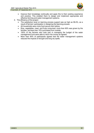 MAF: Agricultural Master Plan 2015
Final Draft, 15
th
September 2010
ANNEX 32
• Improve their knowledge continually and apply this to their existing experience
and practice. This enabled them to design and implement appropriate and
effective farming and water-management systems.
4. The efficiency of the project:
• The satisfaction level on learning process support was as high as 96.4%, as a
result of farmers’ participation in designing the learning process;
• All households were more food secure than before;
• Rice, vegetables, meat, and fruits consumed, more than 90% was grown by the
families, and less than 10% purchased from outside;
• 100% of the farmers who took part in managing the budget of the water
management fund were able to return the money as agreed;
• More than 90% of participants agreed that the water management systems
reduced the impacts of drought and long dry spells.
 