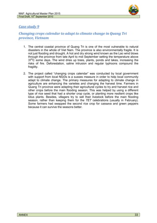 MAF: Agricultural Master Plan 2015
Final Draft, 15
th
September 2010
ANNEX 33
Case study 9
Changing crops calendar to adapt to climate change in Quang Tri
province, Vietnam
1. The central coastal province of Quang Tri is one of the most vulnerable to natural
disasters in the whole of Viet Nam. The province is also environmentally fragile. It is
not just flooding and drought. A hot and dry strong wind known as the Lao wind blows
through the province from late April to mid September setting the temperature above
370
C some days. The wind dries up trees, plants, ponds and lakes, increasing the
risks of fire. Deforestation, saline intrusion and regular typhoons compound the
fragility.
2. The project called “changing crops calendar” was conducted by local government
with support from local NGOs is a susses measure in order to help local community
adapt to climate change. The primary measures for adapting to climate change in
agriculture are enhancing the varieties and changing the harvest time. Farmers in
Quang Tri province were adapting their agricultural cycles to try and harvest rice and
other crops before the main flooding season. This was helped by using a different
type of rice seed that had a shorter crop cycle, or planting more resilient crops like
lotus plants. Besides, villagers try to sell their livestock before the main flooding
season, rather than keeping them for the TET celebrations (usually in February).
Some farmers had swapped the second rice crop for cassava and green peppers
because it can survive the seasons better.
 