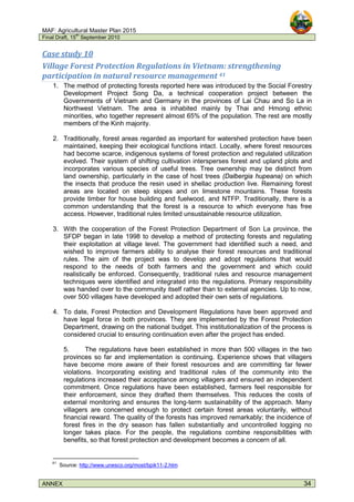 MAF: Agricultural Master Plan 2015
Final Draft, 15
th
September 2010
ANNEX 34
Case study 10
Village Forest Protection Regulations in Vietnam: strengthening
participation in natural resource management 41
1. The method of protecting forests reported here was introduced by the Social Forestry
Development Project Song Da, a technical cooperation project between the
Governments of Vietnam and Germany in the provinces of Lai Chau and So La in
Northwest Vietnam. The area is inhabited mainly by Thai and Hmong ethnic
minorities, who together represent almost 65% of the population. The rest are mostly
members of the Kinh majority.
2. Traditionally, forest areas regarded as important for watershed protection have been
maintained, keeping their ecological functions intact. Locally, where forest resources
had become scarce, indigenous systems of forest protection and regulated utilization
evolved. Their system of shifting cultivation intersperses forest and upland plots and
incorporates various species of useful trees. Tree ownership may be distinct from
land ownership, particularly in the case of host trees (Dalbergia hupeana) on which
the insects that produce the resin used in shellac production live. Remaining forest
areas are located on steep slopes and on limestone mountains. These forests
provide timber for house building and fuelwood, and NTFP. Traditionally, there is a
common understanding that the forest is a resource to which everyone has free
access. However, traditional rules limited unsustainable resource utilization.
3. With the cooperation of the Forest Protection Department of Son La province, the
SFDP began in late 1998 to develop a method of protecting forests and regulating
their exploitation at village level. The government had identified such a need, and
wished to improve farmers ability to analyse their forest resources and traditional
rules. The aim of the project was to develop and adopt regulations that would
respond to the needs of both farmers and the government and which could
realistically be enforced. Consequently, traditional rules and resource management
techniques were identified and integrated into the regulations. Primary responsibility
was handed over to the community itself rather than to external agencies. Up to now,
over 500 villages have developed and adopted their own sets of regulations.
4. To date, Forest Protection and Development Regulations have been approved and
have legal force in both provinces. They are implemented by the Forest Protection
Department, drawing on the national budget. This institutionalization of the process is
considered crucial to ensuring continuation even after the project has ended.
5. The regulations have been established in more than 500 villages in the two
provinces so far and implementation is continuing. Experience shows that villagers
have become more aware of their forest resources and are committing far fewer
violations. Incorporating existing and traditional rules of the community into the
regulations increased their acceptance among villagers and ensured an independent
commitment. Once regulations have been established, farmers feel responsible for
their enforcement, since they drafted them themselves. This reduces the costs of
external monitoring and ensures the long-term sustainability of the approach. Many
villagers are concerned enough to protect certain forest areas voluntarily, without
financial reward. The quality of the forests has improved remarkably; the incidence of
forest fires in the dry season has fallen substantially and uncontrolled logging no
longer takes place. For the people, the regulations combine responsibilities with
benefits, so that forest protection and development becomes a concern of all.
41
Source: http://www.unesco.org/most/bpik11-2.htm
 