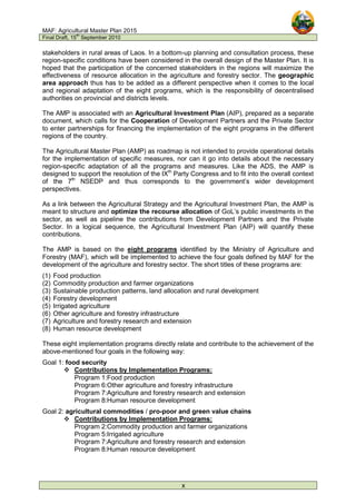 MAF: Agricultural Master Plan 2015
Final Draft, 15
th
September 2010
x
stakeholders in rural areas of Laos. In a bottom-up planning and consultation process, these
region-specific conditions have been considered in the overall design of the Master Plan. It is
hoped that the participation of the concerned stakeholders in the regions will maximize the
effectiveness of resource allocation in the agriculture and forestry sector. The geographic
area approach thus has to be added as a different perspective when it comes to the local
and regional adaptation of the eight programs, which is the responsibility of decentralised
authorities on provincial and districts levels.
The AMP is associated with an Agricultural Investment Plan (AIP), prepared as a separate
document, which calls for the Cooperation of Development Partners and the Private Sector
to enter partnerships for financing the implementation of the eight programs in the different
regions of the country.
The Agricultural Master Plan (AMP) as roadmap is not intended to provide operational details
for the implementation of specific measures, nor can it go into details about the necessary
region-specific adaptation of all the programs and measures. Like the ADS, the AMP is
designed to support the resolution of the IXth
Party Congress and to fit into the overall context
of the 7th
NSEDP and thus corresponds to the government’s wider development
perspectives.
As a link between the Agricultural Strategy and the Agricultural Investment Plan, the AMP is
meant to structure and optimize the recourse allocation of GoL’s public investments in the
sector, as well as pipeline the contributions from Development Partners and the Private
Sector. In a logical sequence, the Agricultural Investment Plan (AIP) will quantify these
contributions.
The AMP is based on the eight programs identified by the Ministry of Agriculture and
Forestry (MAF), which will be implemented to achieve the four goals defined by MAF for the
development of the agriculture and forestry sector. The short titles of these programs are:
(1) Food production
(2) Commodity production and farmer organizations
(3) Sustainable production patterns, land allocation and rural development
(4) Forestry development
(5) Irrigated agriculture
(6) Other agriculture and forestry infrastructure
(7) Agriculture and forestry research and extension
(8) Human resource development
These eight implementation programs directly relate and contribute to the achievement of the
above-mentioned four goals in the following way:
Goal 1: food security
 Contributions by Implementation Programs:
Program 1:Food production
Program 6:Other agriculture and forestry infrastructure
Program 7:Agriculture and forestry research and extension
Program 8:Human resource development
Goal 2: agricultural commodities / pro-poor and green value chains
 Contributions by Implementation Programs:
Program 2:Commodity production and farmer organizations
Program 5:Irrigated agriculture
Program 7:Agriculture and forestry research and extension
Program 8:Human resource development
 