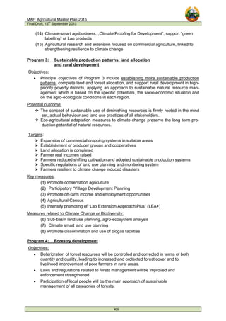 MAF: Agricultural Master Plan 2015
Final Draft, 15
th
September 2010
xiii
(14) Climate-smart agribusiness, „Climate Proofing for Development“, support “green
labelling” of Lao products
(15) Agricultural research and extension focused on commercial agriculture, linked to
strengthening resilience to climate change
Program 3: Sustainable production patterns, land allocation
and rural development
Objectives:
• Principal objectives of Program 3 include establishing more sustainable production
patterns, complete land and forest allocation, and support rural development in high-
priority poverty districts, applying an approach to sustainable natural resource man-
agement which is based on the specific potentials, the socio-economic situation and
on the agro-ecological conditions in each region.
Potential outcome:
 The concept of sustainable use of diminishing resources is firmly rooted in the mind
set, actual behaviour and land use practices of all stakeholders.
 Eco-agricultural adaptation measures to climate change preserve the long term pro-
duction potential of natural resources.
Targets:
 Expansion of commercial cropping systems in suitable areas
 Establishment of producer groups and cooperatives
 Land allocation is completed
 Farmer real incomes raised
 Farmers reduced shifting cultivation and adopted sustainable production systems
 Specific regulations of land use planning and monitoring system
 Farmers resilient to climate change induced disasters
Key measures:
(1) Promote conservation agriculture
(2) Participatory “Village Development Planning
(3) Promote off-farm income and employment opportunities
(4) Agricultural Census
(5) Intensify promoting of “Lao Extension Approach Plus” (LEA+)
Measures related to Climate Change or Biodiversity:
(6) Sub-basin land use planning, agro-ecosystem analysis
(7) Climate smart land use planning
(8) Promote dissemination and use of biogas facilities
Program 4: Forestry development
Objectives:
• Deterioration of forest resources will be controlled and corrected in terms of both
quantity and quality, leading to increased and protected forest cover and to
livelihood improvement of poor farmers in rural areas.
• Laws and regulations related to forest management will be improved and
enforcement strengthened.
• Participation of local people will be the main approach of sustainable
management of all categories of forests.
 