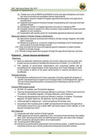 MAF: Agricultural Master Plan 2015
Final Draft, 15
th
September 2010
xvii
(2) Create new units at NAFRI and NAFES to work with agro-enterprises and inves-
tors and to promote and strengthen farmer organizations
(3) Strengthen research related to irrigated agricultural production and agricultural
diversification
(4) Upgrade local breeds of livestock through crossbreeding with improved and heat
resistant breeds
(5) Knowledge transfer in irrigated agriculture focused on mobilizing PPP
(6) Valuable research results from other countries made available for further practical
adaption to Lao conditions
(7) Cooperation with private sector for “embedded agricultural extension services”
Measures related to Climate Change or Biodiversity:
(8) Agriculture research and extension linked to climate change mitigation and adap-
tation measures
(9) Research programs on and gender indigenous knowledge and on local/regional
downscaling of climate change impacts
(10) Tests and trials for the local and regional-specific adaptation of seed varieties
resilient to climate change
(11) Climate change awareness program through the agricultural extension services.
Program 8: Human resource development
Objectives:
• Build up adequate institutional capacity and human resources among public and
private service providers to facilitate the achievement of Goals 1 to 4 until 2015.
• The capacity of government organizations and concerned parties will be
strengthened for implementation of the Agricultural and Forest Strategy to 2020.
In this context, a reform of the public administration in several sub-sectors is to
be effected.
Potential outcome:
 Strengthened institutional and human capacities (including significant progress in
gender mainstreaming) to organize and manage holistic rural development, agricul-
ture and forest-based production, processing and marketing as well as environ-
mental services
General HRD targets Include
 40 PhD, 50 masters, and 70 bachelor degrees;
 Training and development for technical officials in provinces: 5 PhD in each province,
10 masters, 40 bachelor degrees, 35 higher diplomas, and 5 diplomas;
 Training and development for technical officials in districts: 6 masters, 15 bachelor
degrees, 40 higher diplomas, 60 diplomas, and 40 certificate level;
 Technical staff at village level: 1 technical staff per 30 families; and,
 According to the mandate given to MAF and development trends in the agriculture
and forestry sector from now to 2020, MAF will require about 12,857 officials, or a 24
percent increase from 2010.
Key measures:
(1) Cooperate with other sectors to build capacity
(2) MAF personnel will require upgrading in pre- and post-harvest handling, food safety,
SPS, GAP, technical and other non-tariff barriers to trade, and value chain analysis
(3) MAF procedures will require reform and modernization
(4) Pursue general HRD targets:
(5) Introduce job-performance assessment and monitoring system, a performance-based
incentives scheme and a strictly performance-based job promotion scheme
 