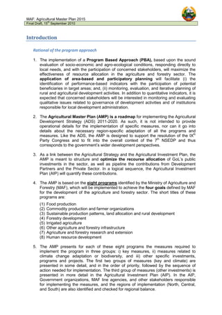 MAF: Agricultural Master Plan 2015
Final Draft, 15
th
September 2010
Introduction
Rational of the program approach
1. The implementation of a Program Based Approach (PBA), based upon the sound
evaluation of socio-economic and agro-ecological conditions, responding directly to
local needs, and with the participation of concerned stakeholders, will maximize the
effectiveness of resource allocation in the agriculture and forestry sector. The
application of area-based and participatory planning will facilitate (i) the
identification of performance-based indicators with the participation of potential
beneficiaries in target areas; and, (ii) monitoring, evaluation, and iterative planning of
rural and agricultural development activities. In addition to quantitative indicators, it is
expected that concerned stakeholders will be interested in monitoring and evaluating
qualitative issues related to governance of development activities and of institutions
responsible for local development administration.
2. The Agricultural Master Plan (AMP) is a roadmap for implementing the Agricultural
Development Strategy (ADS) 2011-2020. As such, it is not intended to provide
operational details for the implementation of specific measures, nor can it go into
details about the necessary region-specific adaptation of all the programs and
measures. Like the ADS, the AMP is designed to support the resolution of the IXth
Party Congress and to fit into the overall context of the 7th
NSEDP and thus
corresponds to the government’s wider development perspectives.
3. As a link between the Agricultural Strategy and the Agricultural Investment Plan, the
AMP is meant to structure and optimize the recourse allocation of GoL’s public
investments in the sector, as well as pipeline the contributions from Development
Partners and the Private Sector. In a logical sequence, the Agricultural Investment
Plan (AIP) will quantify these contributions.
4. The AMP is based on the eight programs identified by the Ministry of Agriculture and
Forestry (MAF), which will be implemented to achieve the four goals defined by MAF
for the development of the agriculture and forestry sector. The short titles of these
programs are:
(1) Food production
(2) Commodity production and farmer organizations
(3) Sustainable production patterns, land allocation and rural development
(4) Forestry development
(5) Irrigated agriculture
(6) Other agriculture and forestry infrastructure
(7) Agriculture and forestry research and extension
(8) Human resource development
5. The AMP presents for each of these eight programs the measures required to
implement the program in three groups: i) key measures, ii) measures related to
climate change adaptation or biodiversity, and iii) other specific investments,
programs and projects. The first two groups of measures (key and climate) are
presented in some detail, and in the order of priority, followed by the sequence of
action needed for implementation. The third group of measures (other investments) is
presented in more detail in the Agricultural Investment Plan (AIP). In the AIP,
Government organizations, MAF line agencies, and other stakeholders responsible
for implementing the measures, and the regions of implementation (North, Central,
and South) are also identified and checked for regional balance.
 