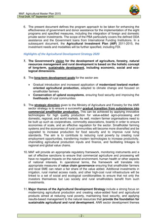 MAF: Agricultural Master Plan 2015
Final Draft, 15
th
September 2010
- 2 -
6. The present document defines the program approach to be taken for enhancing the
effectiveness of government and donor assistance for the implementation of the eight
programs and specified measures, including the integration of foreign and domestic
private sector investments. The scope of the PBA particularly covers the defined ODA
assistance and the Government loans from International Funding Institutions. In a
subsequent document, the Agricultural Investment Plan (AIP) 2011-2015, the
investment needs and modalities will be further specified, including FDI.
Highlights of the Agricultural Development Strategy 2020
7. The Government's vision for the development of agriculture, forestry, natural
resources management and rural development is based on the holistic concept
of long-term, sustainable development, including economic, social and eco-
logical dimensions.
8. The long-term development goals for the sector are:
• Gradual introduction and increased application of modernized lowland market-
oriented agricultural production, adapted to climate change and focused on
smallholder farmers
• Conservation of upland ecosystems, ensuring food security and improving the
livelihoods of rural communities
9. The strategic direction given to the Ministry of Agriculture and Forestry for the ANR
sector strategy is to ensure a successful gradual transition from subsistence into
commercial smallholder production. This can be achieved by applying innovative
technologies for high quality production for value-added agro-processing and
domestic, regional, and world markets. As well, modern farmer organisations need to
be built up such as cooperatives, commodity associations, boards in order to ensure
economies of scale, and an effective regulation for the sector. Smallholder farming
systems and the economies of rural communities will become more diversified and be
upgraded to increase production for food security and to improve rural living
standards. The aim is to contribute to reducing rural poverty by creating rural
employment opportunities, transferring modern technologies to increase productivity,
channelling agricultural production inputs and finance, and facilitating linkages to
regional and global value chains.
10. MAF will provide an appropriate regulatory framework, monitoring instruments and a
set of effective sanctions to ensure that commercial agriculture and processing will
have no negative impacts on the natural environment, human health or other aspects
of national interests. In operational terms, the framework will translate into
appropriate measures of value chain governance ensuring that smallholder farmers
and local SME can retain a fair share of the value added. Additional investments in
irrigation, rural market access roads, and other high-cost rural infrastructure will be
linked to a set of social and ecological conditionalities to ensure that not only the
investors themselves but Lao society and rural smallholders benefit from such
investments.
11. Major themes of the Agricultural Development Strategy include a strong focus on
modernizing agricultural production and creating value-added food and agricultural
products aimed at reducing rural poverty, maintaining food security, and applying
results-based management to the natural resources that provide the foundation for
sustainable agricultural and rural development. ANR sector development themes
 