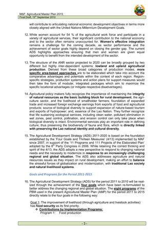 MAF: Agricultural Master Plan 2015
Final Draft, 15
th
September 2010
- 3 -
will contribute to articulating national economic development objectives in terms more
closely aligned with the United Nations Millennium Development Goals.
12. While women account for 54 % of the agricultural work force and participate in a
variety of agricultural services, their significant contribution to the national economy
and to the sector often remains unaccounted for. Women’s effective integration
remains a challenge for the coming decade, as sector performance and the
achievement of sector goals highly depend on closing the gender gap. The current
ADS highlights approaches ensuring that men and women are given equal
opportunity to benefit from the intended development of the sector.
13. The structure of the ANR sector projected to 2020 can be broadly grouped by two
different but highly inter-dependent systems: lowland and upland agricultural
production. Derived from these broad categories of production modes, more
specific area-based approaches are to be elaborated which take into account the
comparative advantages and potentials within the context of each region. Region-
specific strategies, production systems and action plans for support measures would
then take the form of modular, integrated packages which aim to maximize the
specific locational advantages (or mitigate respective disadvantages).
14. Agricultural policy makers fully recognize the importance of maintaining the integrity
of natural resources as the basic building block for rural development, the agri-
culture sector, and the livelihood of smallholder farmers; foundation of expanded
trade and increased foreign exchange earnings from exports of food and agricultural
products; source of biological diversity to support expansion of nature-based tourism
and exports of hydropower; and, essence of the Lao Nation. They further recognize
that life sustaining ecological services, including clean water, pollutant elimination in
wet zones, pest control, pollination, and erosion control can only take place when
biological diversity is intact. Environmental services play an important role in defining
culture; thus preserving the biodiversity of fauna and flora, which is directly linked
with preserving the Lao national identity and cultural diversity.
15. The Agricultural Development Strategy (ADS) 2011-2020 is based on the foundation
established by the ‘Four Goals and Thirteen Measures’ (4/13) implemented by MAF
since 2007, in support of the ‘11 Programs and 111 Projects of the Elaborated Plan’
adopted by the 8th
Party Congress in 2006. While retaining the correct thinking and
spirit of the 4/13, the ADS adopts a new perspective to respond to changing national
needs and the necessity to modernize in response to an increasingly challenging
regional and global situation. The ADS also addresses agriculture and natural
resources issues as they impact on rural development, making an effort to balance
the stressful forces of globalization and modernization, with traditional Lao society
and natural livelihood systems.
Goals and Programs for the Period 2011-2015
16. The Agricultural Development Strategy (ADS) for the period 2011 to 2010 will be real-
ized through the achievement of the four goals which have been re-formulated to
better address the changing regional and global situation. The eight programs of the
PBM used in the present Agricultural Master Plan (AMP) for the period 2011 to 2015
directly relate to the four goals in the following way:
Goal 1: The improvement of livelihood (through agriculture and livestock activities)
has food security as its first priority.
 Contributions by Implementation Programs:
Program 1: Food production
 
