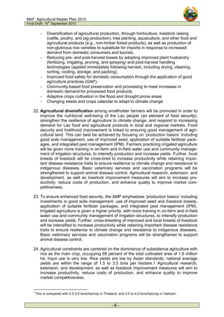 MAF: Agricultural Master Plan 2015
Final Draft, 15
th
September 2010
- 6 -
− Diversification of agricultural production, through horticulture, livestock raising
(cattle, poultry, and pig production), tree planting, aquaculture, and other food and
agricultural products (e.g., non-timber forest products); as well as production of
non-glutinous rice varieties to substitute for imports in response to increased
demand from domestic consumers and tourists.
− Reducing pre- and post-harvest losses by adopting improved plant husbandry
(fertilizing, irrigating, pruning, and spraying) and post-harvest handling
technologies (applied immediately following harvest, including drying, cleaning,
sorting, cooling, storage, and packing).
− Improved food safety for domestic consumption through the application of good
agriculture practices (GAP).
− Community-based food preservation and processing to meet increases in
domestic demand for processed food products.
− Adaptive crops cultivation in the flood and drought prone areas
− Changing seeds and crops calendar to adapt to climate change
22. Agricultural diversification among smallholder farmers will be promoted in order to
improve the nutritional well-being of the Lao people (an element of food security),
strengthen the resilience of agriculture to climate change, and respond to increasing
demand for Lao food and agricultural products in local and regional markets. Food
security and livelihood improvement is linked to ensuring good management of agri-
cultural land. This can best be achieved by focusing on ‘production basics’ including
good soils management, use of improved seed, application of suitable fertilizer pack-
ages, and integrated pest management (IPM). Farmers practicing irrigated agriculture
will be given more training in on-farm and in-field water use and community manage-
ment of irrigation structures, to intensify production and increase yields. Further, local
breeds of livestock will be cross-bred to increase productivity while retaining impor-
tant disease resistance traits to ensure resilience to climate change and resistance to
indigenous diseases. Basic veterinary services and vaccination programs will be
strengthened to support animal disease control. Agricultural research, extension, and
development, as well as livestock improvement measures will aim to increase pro-
ductivity, reduce costs of production, and enhance quality to improve market com-
petitiveness.
23. To ensure enhanced food security, the AMP emphasizes ‘production basics’ including
investments in good soils management, use of improved seed and livestock breeds,
application of suitable fertilizer packages, and integrated pest management (IPM).
Irrigated agriculture is given a higher priority, with more training in on-farm and in-field
water use and community management of irrigation structures, to intensify production
and increase yields. Further, cross-breeding of improved and local breeds of livestock
will be intensified to increase productivity while retaining important disease resistance
traits to ensure resilience to climate change and resistance to indigenous diseases.
Basic veterinary services and vaccination programs will be strengthened to support
animal disease control.
24. Agricultural constraints are cantered on the dominance of subsistence agriculture with
rice as the main crop, occupying 68 percent of the total cultivated area of 1.8 million
ha. Input use is very low. Rice yields are low by Asian standards; national average
yields are within the range of 1.5 to 3.5 tons per hectare.1 Agricultural research,
extension, and development, as well as livestock improvement measures will aim to
increase productivity, reduce costs of production, and enhance quality to improve
market competitiveness.
1
This is compared with 2.5-3.5 tons/ha/crop in Thailand, and 3.5 to 4.2 tons/ha/crop in Vietnam.
 