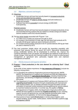MAF: Agricultural Master Plan 2015
Final Draft, 15
th
September 2010
- 7 -
1.3. Objectives, outcomes and targets
25. Objectives:
• Smallholder farmers will have food security based on increased productivity
of rice and diversified farming systems.
• Smallholder farmers will adapt to climate change and build resilience to
floods and droughts.
• Sufficient food will be accessible to ensure energy at 2400-2500
kcal/capita/day.
Potential outcome:
 Smallholder farmers will have food security based on increased productivity of rice
and diversified farming systems that are resilient to climate change and related
extreme weather events and induced disasters.
26. The key sector targets associated with Program 1 are:
 4.2 million tons of paddy are produced annually by 2014.
 An increase in the production of meat, egg, fish and other fresh products at 5%
annually (40-50 kg per capita per year) is achieved until 2015.
 An increase of food quantity produced in the 47 poorest districts (350 kg per head
per year) is attained by 2015.
27. The food production targets above will provide the expanding population with
enhanced food security during the period 2011-2015. Agricultural diversification
among smallholder farmers will be emphasized to minimize risk, improve the
nutritional well-being of the Lao people, and strengthen the resilience of agriculture to
climate change. Food security and improved quality of life is linked to ensuring good
management of agricultural land, particularly irrigated land, and improved
management of livestock.
1.4. Priority measures and sequence of actions
28. Program 1 (food production) is the core element for achieving Goal 1 (food
security).
In the order of their relative importance, the key measures of Program 1 include the
following, among others:
(1) To strengthen the resilience of agriculture and ensure food security, NAFRI,
NAFES, the Department of Livestock and Fisheries and DOA will collaborate to
implement measures for agricultural diversification, including mixed farming,
agroforestry, and blending of indigenous knowledge with modern agricultural
techniques.
(2) The Department of Livestock and Fisheries (DOLF) will focus its resources on (i)
upgrading local breeds of livestock through crossbreeding with improved and
heat resistant breeds; and, (ii) disease prevention through formulation and dis-
semination of improved nutrition practices and strengthening the vaccine network
to maximize livestock productivity. In a similar way, this applies to fishery.
(3) The Department of Irrigation (DOI), the Department of Agriculture (DOA) and
NAFES will work together to promote the irrigated production of rice, including
organic rice and non-glutinous rice, and high potential diversified other crops,
including fruit and vegetables, for food security (link to Program 2)
(4) Improvement of basic rural infrastructure in remote areas (irrigation, post
harvest handling, access roads, market places, market information systems) (link
to Programs 5 and 6)
 