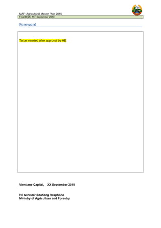 MAF: Agricultural Master Plan 2015
Final Draft, 15
th
September 2010
Foreword
To be inserted after approval by HE
Vientiane Capital, XX September 2010
HE Minister Sitaheng Rasphone
Ministry of Agriculture and Forestry
 