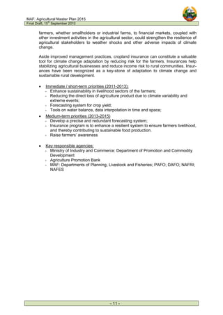 MAF: Agricultural Master Plan 2015
Final Draft, 15
th
September 2010
- 11 -
farmers, whether smallholders or industrial farms, to financial markets, coupled with
other investment activities in the agricultural sector, could strengthen the resilience of
agricultural stakeholders to weather shocks and other adverse impacts of climate
change.
Aside improved management practices, cropland insurance can constitute a valuable
tool for climate change adaptation by reducing risk for the farmers. Insurances help
stabilizing agricultural businesses and reduce income risk to rural communities. Insur-
ances have been recognized as a key-stone of adaptation to climate change and
sustainable rural development.
• Immediate / short-term priorities (2011-2013):
- Enhance sustainability in livelihood sectors of the farmers;
- Reducing the direct loss of agriculture product due to climate variability and
extreme events;
- Forecasting system for crop yield;
- Tools on water balance, data interpolation in time and space;
• Medium-term priorities (2013-2015)
- Develop a precise and redundant forecasting system;
- Insurance program is to enhance a resilient system to ensure farmers livelihood,
and thereby contributing to sustainable food production.
- Raise farmers’ awareness
• Key responsible agencies:
- Ministry of Industry and Commerce: Department of Promotion and Commodity
Development
- Agriculture Promotion Bank
- MAF: Departments of Planning, Livestock and Fisheries; PAFO; DAFO; NAFRI;
NAFES
 