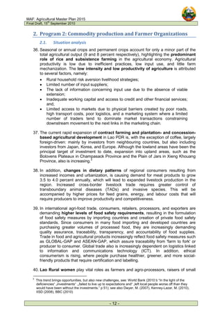 MAF: Agricultural Master Plan 2015
Final Draft, 15
th
September 2010
- 12 -
2. Program 2: Commodity production and Farmer Organizations
2.1. Situation analysis
36. Seasonal or annual crops and permanent crops account for only a minor part of the
total agricultural output (9 and 8 percent respectively), highlighting the predominant
role of rice and subsistence farming in the agricultural economy. Agricultural
productivity is low due to inefficient practices, low input use, and little farm
mechanization. The low intensity and low productivity of agriculture is attributed
to several factors, namely:
• Rural household risk aversion livelihood strategies;
• Limited number of input suppliers;
• The lack of information concerning input use due to the absence of viable
extension;
• Inadequate working capital and access to credit and other financial services;
and,
• Limited access to markets due to physical barriers created by poor roads,
high transport costs, poor logistics, and a marketing system where a limited
number of traders tend to dominate market transactions constraining
downstream movement to the next links in the marketing chain.
37. The current rapid expansion of contract farming and plantation- and concession-
based agricultural development in Lao PDR is, with the exception of coffee, largely
foreign-driven: mainly by investors from neighbouring countries, but also including
investors from Japan, Korea, and Europe. Although the lowland areas have been the
principal target of investment to date, expansion into upland areas, such as the
Bolovens Plateaux in Champasack Province and the Plain of Jars in Xieng Khouang
Province, also is increasing.3
38. In addition, changes in dietary patterns of regional consumers resulting from
increased incomes and urbanization, is causing demand for meat products to grow
3.5 to 4.0 percent annually, which will lead to expanded livestock production in the
region. Increased cross-border livestock trade requires greater control of
transboundary animal diseases (TADs) and invasive species. This will be
accompanied by higher prices for feed grains, energy, and labour costs that will
require producers to improve productivity and competitiveness.
39. In international agri-food trade, consumers, retailers, processors, and exporters are
demanding higher levels of food safety requirements, resulting in the formulation
of food safety measures by importing countries and creation of private food safety
standards. Since consumers in many food importing and developed countries are
purchasing greater volumes of processed food, they are increasingly demanding
quality assurance, traceability, transparency, and accountability of food supplies.
Trade in food and agricultural products increasingly reflect food safety measures such
as GLOBAL-GAP and ASEAN-GAP, which assure traceability from 'farm to fork' or
producer to consumer. Global trade also is increasingly dependent on logistics linked
to information and communications technology (ICT). In addition, ethical
consumerism is rising, where people purchase healthier, greener, and more social-
friendly products that require certification and labelling.
40. Lao Rural women play vital roles as farmers and agro-processors, raisers of small
3
This trend brings opportunities, but also new challenges, see: World Bank (2010 b “In the light of the
deficiencies“ „investments“ .„failed to live up to expectations and“ „left local people worse off than they
would have been without the investments.” p 51); see also Dwyer, M. (2007), Kenney-Lazar, M. (2010),
IISD (2008), BBC (2010)
 