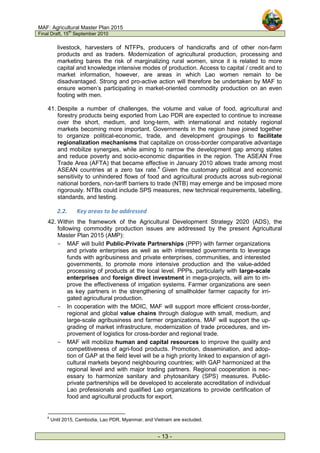 MAF: Agricultural Master Plan 2015
Final Draft, 15
th
September 2010
- 13 -
livestock, harvesters of NTFPs, producers of handicrafts and of other non-farm
products and as traders. Modernization of agricultural production, processing and
marketing bares the risk of marginalizing rural women, since it is related to more
capital and knowledge intensive modes of production. Access to capital / credit and to
market information, however, are areas in which Lao women remain to be
disadvantaged. Strong and pro-active action will therefore be undertaken by MAF to
ensure women’s participating in market-oriented commodity production on an even
footing with men.
41. Despite a number of challenges, the volume and value of food, agricultural and
forestry products being exported from Lao PDR are expected to continue to increase
over the short, medium, and long-term, with international and notably regional
markets becoming more important. Governments in the region have joined together
to organize political-economic, trade, and development groupings to facilitate
regionalization mechanisms that capitalize on cross-border comparative advantage
and mobilize synergies, while aiming to narrow the development gap among states
and reduce poverty and socio-economic disparities in the region. The ASEAN Free
Trade Area (AFTA) that became effective in January 2010 allows trade among most
ASEAN countries at a zero tax rate.4
Given the customary political and economic
sensitivity to unhindered flows of food and agricultural products across sub-regional
national borders, non-tariff barriers to trade (NTB) may emerge and be imposed more
rigorously. NTBs could include SPS measures, new technical requirements, labelling,
standards, and testing.
2.2. Key areas to be addressed
42. Within the framework of the Agricultural Development Strategy 2020 (ADS), the
following commodity production issues are addressed by the present Agricultural
Master Plan 2015 (AMP):
- MAF will build Public-Private Partnerships (PPP) with farmer organizations
and private enterprises as well as with interested governments to leverage
funds with agribusiness and private enterprises, communities, and interested
governments, to promote more intensive production and the value-added
processing of products at the local level. PPPs, particularly with large-scale
enterprises and foreign direct investment in mega-projects, will aim to im-
prove the effectiveness of irrigation systems. Farmer organizations are seen
as key partners in the strengthening of smallholder farmer capacity for irri-
gated agricultural production.
- In cooperation with the MOIC, MAF will support more efficient cross-border,
regional and global value chains through dialogue with small, medium, and
large-scale agribusiness and farmer organizations. MAF will support the up-
grading of market infrastructure, modernization of trade procedures, and im-
provement of logistics for cross-border and regional trade.
- MAF will mobilize human and capital resources to improve the quality and
competitiveness of agri-food products. Promotion, dissemination, and adop-
tion of GAP at the field level will be a high priority linked to expansion of agri-
cultural markets beyond neighbouring countries; with GAP harmonized at the
regional level and with major trading partners. Regional cooperation is nec-
essary to harmonize sanitary and phytosanitary (SPS) measures. Public-
private partnerships will be developed to accelerate accreditation of individual
Lao professionals and qualified Lao organizations to provide certification of
food and agricultural products for export.
4
Until 2015, Cambodia, Lao PDR, Myanmar, and Vietnam are excluded.
 