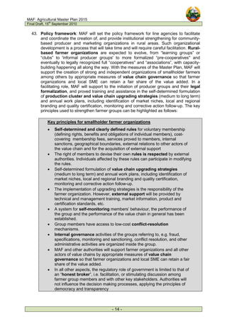 MAF: Agricultural Master Plan 2015
Final Draft, 15
th
September 2010
- 14 -
43. Policy framework: MAF will set the policy framework for line agencies to facilitate
and coordinate the creation of, and provide institutional strengthening for community-
based producer and marketing organizations in rural areas. Such organizational
development is a process that will take time and will require careful facilitation. Rural-
based farmer organizations are expected to evolve, from “learning groups” or
“clubs” to 'informal producer groups' to more formalized “pre-cooperatives'' and
eventually to legally recognized full “cooperatives'' and “associations”, with capacity-
building happening all along the way. With the measures of the Master Plan, MAF will
support the creation of strong and independent organizations of smallholder farmers
among others by appropriate measures of value chain governance so that farmer
organizations and local SME can retain a fair share of the value added. In a
facilitating role, MAF will support to the initiation of producer groups and their legal
formalization, and proved training and assistance in the self-determined formulation
of production cluster and value chain upgrading strategies (medium to long term)
and annual work plans, including identification of market niches, local and regional
branding and quality certification, monitoring and corrective action follow-up. The key
principles used to strengthen farmer groups can be highlighted as follows:
Key principles for smallholder farmer organizations
• Self-determined and clearly defined rules for voluntary membership
(defining rights, benefits and obligations of individual members), cost-
covering membership fees, services proved to members, internal
sanctions, geographical boundaries, external relations to other actors of
the value chain and for the acquisition of external support
• The right of members to devise their own rules is respected by external
authorities. Individuals affected by these rules can participate in modifying
the rules.
• Self-determined formulation of value chain upgrading strategies
(medium to long term) and annual work plans, including identification of
market niches, local and regional branding and quality certification,
monitoring and corrective action follow-up.
• The implementation of upgrading strategies is the responsibility of the
farmer organization. However, external support will be provided by
technical and management training, market information, product and
certification standards, etc.
• A system for self-monitoring members’ behaviour, the performance of
the group and the performance of the value chain in general has been
established.
• Group members have access to low-cost conflict-resolution
mechanisms.
• Internal governance activities of the groups referring to, e.g. fraud,
specifications, monitoring and sanctioning, conflict resolution, and other
administrative activities are organized inside the group.
• MAF and other authorities will support farmer organizations and all other
actors of value chains by appropriate measures of value chain
governance so that farmer organizations and local SME can retain a fair
share of the value added.
• In all other aspects, the regulatory role of government is limited to that of
an “honest broker”, i.e. facilitation, or stimulating discussion among
farmer group members and with other key stakeholders. Authorities will
not influence the decision making processes, applying the principles of
democracy and transparency
 