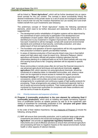 MAF: Agricultural Master Plan 2015
Final Draft, 15
th
September 2010
- 16 -
will be linked to “Smart Agriculture”, which will be further developed into an opera-
tional concept for the Lao context. The concept is about successfully linking the
desired investments of the private sector to a set of social and ecological conditionali-
ties to ensure that not only the investors themselves but Lao society and rural small-
holders benefit from such investments (see Glossary).
The preliminary concept of “Smart Agriculture” implies the following operational
elements, which need to be further discussed and elaborated. Among others, it is
suggested that:
• The development and/or rehabilitation of irrigation systems will be determined by
the commitment of each community to participate in the development and
rehabilitation of each system. Both specific crops and markets need to be
identified prior to any investment in irrigation improvement. DOI will demonstrate
how each investment is will be managed, comply with social and environmental
standards and contribute to food security, commodity production, and value-
added export of food and agricultural products.
• The foundation and operation of farmer organizations will be only supported when
their production is linked to specific pre-identified markets.
• In areas of intensive production of food security linked crops (rice in food deficit
areas) and high-value cash crops for export (e.g., Bolovens Plateaux), district
agriculture and forestry officials will prepare cropping calendars that will
systematize planting on a rotational basis so as not to flood markets with one crop
and causing local prices to fall. Cropping calendars will be adjusted to specific
markets.
• Since communities in remote areas often do not have the financial resources to
use advanced agricultural techniques and agricultural chemicals, organic
agriculture (OA), which requires not using agricultural chemicals, should be
introduced on a selective basis; to interested communities; and, where a value
chain can be organized to ensure access to markets for organic products.
• Contract farming (CF) will be introduced to some existing agricultural land
concessions, where communities and private investors can agree on
arrangements for a systematic and continuous supply of high quality products for
processing. These arrangements are subject to Government approval, tied to a
set of social and environmental conditions. Their implementation will be closely
monitored by Government authorities for compliance with these conditions and
with fair terms of trade for all parties.
2.4. Priority measures and sequence of actions
49. Program 2 (commodity production) is the core element for achieving Goal 2
(commodity production), which aims at initiating and legally formalizing organiza-
tions of smallholder farmers as reliable partners as well as at the systematic part-
nering of investment for commodity production to link “pro-poor and green value
chains” to domestic, regional, and global markets.
In the order of their relative importance, the key measures of Program 2 include the
following, among others:
(1) MAF will ensure that commodity production, and in particular large scale private
investments are linked to the social and ecological conditionalities of “Smart
Agriculture” and provide an appropriate regulatory framework, monitoring
instruments and a set of effective sanctions to ensure that commercial agriculture
and processing will have no negative impacts on the natural environment, human
health or other aspects of national interests.
 