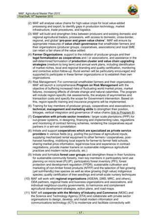 MAF: Agricultural Master Plan 2015
Final Draft, 15
th
September 2010
- 17 -
(2) MAF will analyse value chains for high-value crops for local value-added
processing and export; to identify gaps in production technology, market
infrastructure, trade procedures, and logistics.
(3) MAF will build and strengthen links between producers and existing domestic and
regional agricultural traders, processors, with access to domestic, cross-border,
regional, and global “pro-poor and green value chains”. MAF will ensure by
appropriate measures of value chain governance that smallholder farmers and
their organizations (producer groups, cooperatives, associations) and local SME
can retain a fair share of the value added.
(4) Farmer Organizations: support to the initiation of producer groups and their
legal formalization as cooperatives and / or associations, and assistance in the
self-determined formulation of production cluster and value chain upgrading
strategies (medium to long term) and annual work plans, including identification
of market niches, local and regional branding and quality certification, monitoring
and corrective action follow-up. Rural women will be particularly encouraged and
supported to participate in these farmer organizations or to establish their own
organizations.
(5) Risk Management: For commercial smallholder farmers and their organizations,
MAF will launch a comprehensive Program on Risk Management with the
objective of buffering increased risks of fluctuating world market prices, market
failures, increasing effects of climate change and natural calamities. The program
will include region-specific risk assessments, the analysis of asymmetries and
transaction costs and specify the scope for Government intervention. Based on
this, region-specific training and insurance programs will be implemented.
(6) Training for key members of producer groups, cooperatives and associations in
technical, management and marketing skills to strengthen their position,
linkages, vertical integration and governance of value chains (link to Program 8).
(7) Cooperation with private sector investors / larger scale plantations (PPP) for
out-grower systems, in designing, financing and implementing rules, regulations
and monitoring of contract farming schemes, rendering the cooperatives equal
partners in a win-win constellation
(8) Initiate and support cooperatives which are specialized as private service
providers in various fields (e.g. pooling the purchase of agricultural inputs,
supplying mechanized rental equipment to other farmers / cooperatives, post-
harvest handling, mobilizing local experts for farmer-to farmer field schools,
sharing market price information, legal know-how and experience in contract
negotiations, provide master trainers on sustainable indigenous agricultural
practices and modern niche products, etc.)
(9) Initiate and formalize forest user groups and strengthen these in their functions
for sustainable community forestry, train key members in participatory land use
planning on micro level (PLUP), participatory forest inventory (PFI), forest
protection and development regulation (FPDR), sustainable cultivation and
marketing of non-timber forest products (NTFP) and the selection of fast growing
(yet soil-friendly) tree species as well as slow growing (high value) indigenous
species; quality certification of tree seedlings and small-scale nursery techniques
(10) MAF will work with regional organizations (ASEAN, GMS, MRC, and others),
ODA partners, regional trade and business organizations and associations, and
individual neighbour-country governments, to harmonize and complement
agricultural development strategies, action plans, and road-maps.
(11) MAF will cooperate with the Ministry of Industry and Commerce (MOIC) and
the Science and Technology Agency (STA) and collaborate with private sector
organisations to design, develop, and install modern information and
communications technology (ICT) to modernize and facilitate connectivity with
 