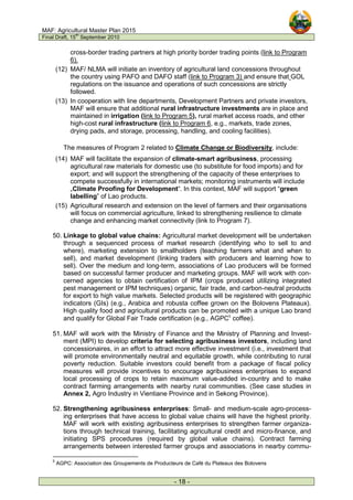 MAF: Agricultural Master Plan 2015
Final Draft, 15
th
September 2010
- 18 -
cross-border trading partners at high priority border trading points (link to Program
6).
(12) MAF/ NLMA will initiate an inventory of agricultural land concessions throughout
the country using PAFO and DAFO staff (link to Program 3) and ensure that GOL
regulations on the issuance and operations of such concessions are strictly
followed.
(13) In cooperation with line departments, Development Partners and private investors,
MAF will ensure that additional rural infrastructure investments are in place and
maintained in irrigation (link to Program 5), rural market access roads, and other
high-cost rural infrastructure (link to Program 6, e.g., markets, trade zones,
drying pads, and storage, processing, handling, and cooling facilities).
The measures of Program 2 related to Climate Change or Biodiversity, include:
(14) MAF will facilitate the expansion of climate-smart agribusiness, processing
agricultural raw materials for domestic use (to substitute for food imports) and for
export; and will support the strengthening of the capacity of these enterprises to
compete successfully in international markets; monitoring instruments will include
„Climate Proofing for Development“. In this context, MAF will support “green
labelling” of Lao products.
(15) Agricultural research and extension on the level of farmers and their organisations
will focus on commercial agriculture, linked to strengthening resilience to climate
change and enhancing market connectivity (link to Program 7).
50. Linkage to global value chains: Agricultural market development will be undertaken
through a sequenced process of market research (identifying who to sell to and
where), marketing extension to smallholders (teaching farmers what and when to
sell), and market development (linking traders with producers and learning how to
sell). Over the medium and long-term, associations of Lao producers will be formed
based on successful farmer producer and marketing groups. MAF will work with con-
cerned agencies to obtain certification of IPM (crops produced utilizing integrated
pest management or IPM techniques) organic, fair trade, and carbon-neutral products
for export to high value markets. Selected products will be registered with geographic
indicators (GIs) (e.g., Arabica and robusta coffee grown on the Bolovens Plateaux).
High quality food and agricultural products can be promoted with a unique Lao brand
and qualify for Global Fair Trade certification (e.g., AGPC5
coffee).
51. MAF will work with the Ministry of Finance and the Ministry of Planning and Invest-
ment (MPI) to develop criteria for selecting agribusiness investors, including land
concessionaires, in an effort to attract more effective investment (i.e., investment that
will promote environmentally neutral and equitable growth, while contributing to rural
poverty reduction. Suitable investors could benefit from a package of fiscal policy
measures will provide incentives to encourage agribusiness enterprises to expand
local processing of crops to retain maximum value-added in-country and to make
contract farming arrangements with nearby rural communities. (See case studies in
Annex 2, Agro Industry in Vientiane Province and in Sekong Province).
52. Strengthening agribusiness enterprises: Small- and medium-scale agro-process-
ing enterprises that have access to global value chains will have the highest priority.
MAF will work with existing agribusiness enterprises to strengthen farmer organiza-
tions through technical training, facilitating agricultural credit and micro-finance, and
initiating SPS procedures (required by global value chains). Contract farming
arrangements between interested farmer groups and associations in nearby commu-
5
AGPC: Association des Groupements de Producteurs de Café du Plateaux des Bolovens
 