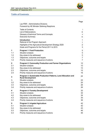 MAF: Agricultural Master Plan 2015
Final Draft, 15
th
September 2010
i
Table of Contents
Page
Lao PDR – Administrative Divisions
Foreword by HE Minister Sitaheng Rasphone
Table of Contents i
List of Abbreviations iii
Glossary of technical Terms and Concepts v
Executive Summary ix
Introduction 1
Rational of the Program Approach 1
Highlights of the Agricultural Development Strategy 2020 2
Goals and Programs for the Period 2011 to 2015 3
1 Program 1: Food Production 5
1.1 Situation analysis 5
1.2 Key areas to be addressed 5
1.3 Objectives, outcomes and targets 7
1.4 Priority measures and sequence of actions 7
2 Program 2: Commodity Production and Farmer Organizations 12
2.1 Situation analysis 12
2.2 Key areas to be addressed 13
2.3 Objectives, outcomes and targets 15
2.4 Priority measures and sequence of actions 16
3
Program 3: Sustainable Production Patterns, Land Allocation and
Rural Development
24
3. Situation analysis 24
3.2 Key areas to be addressed 25
3.3 Objectives, outcomes and targets 26
3.4 Priority measures and sequence of actions 26
4 Program 4: Forestry Development 32
4.1 Situation analysis 32
4.2 Key areas to be addressed 34
4.3 Objectives, outcomes and targets 35
4.4 Priority measures and sequence of actions 36
5 Program 5: Irrigated Agriculture 42
5.1 Situation analysis 42
5.2 Key areas to be addressed 43
5.3 Objectives, outcomes and targets 46
5.4 Priority measures and sequence of actions 46
 