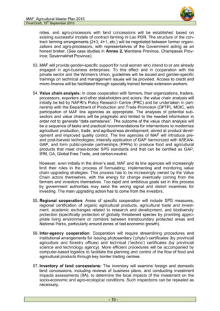 MAF: Agricultural Master Plan 2015
Final Draft, 15
th
September 2010
- 19 -
nities, and agro-processors with land concessions will be established based on
existing successful models of contract farming in Lao PDR. The structure of the con-
tract farming arrangements (2+3, 4+1, etc.) will be negotiated between farmer organi-
zations and agro-processors, with representatives of the Government acting as an
honest broker. (See case studies in Annex 2, Vientiane Province, Champasak Prov-
ince; Savannakhet Province).
53. MAF will provide gender-specific support for rural women who intend to or are already
engaged in agri-business enterprises. To this effect and in cooperation with the
private sector and the Women’s Union, guidelines will be issued and gender-specific
trainings on technical and management issues will be provided. Access to credit and
micro-finance will be facilitated through specially trained female extension workers.
54. Value chain analysis: In close cooperation with farmers, their organizations, traders,
processors, exporters and other stakeholders and actors, the value chain analysis will
initially be led by NAFRI’s Policy Research Centre (PRC) and be undertaken in part-
nership with the Department of Production and Trade Promotion (DPTP), MOIC, with
participation of MAF line agencies as appropriate. The analyses of potential sub-
sectors and value chains will be pragmatic and limited to the needed information in
order not to generate “data cemeteries”. The outcome of the value chain analysis will
be a sequence of tasks and practical recommendations for interventions to modernize
agriculture production, trade, and agribusiness development, aimed at product devel-
opment and improved quality control. The line agencies of MAF will introduce pre-
and post-harvest technologies; intensify application of GAP harmonized with ASEAN-
GAP, and form public-private partnerships (PPPs) to produce food and agricultural
products that meet cross-border SPS standards and that can be certified as GAP,
IPM, OA, Global Free Trade, and carbon-neutral.
However, even initially in the driver’s seat, MAF and its line agencies will increasingly
limit their roles in the process of formulating; implementing and monitoring value
chain upgrading strategies. This process has to be increasingly owned by the Value
Chain actors themselves, with the energy for change eventually coming from the
farmers and investors themselves. Too rapid and ambitious goals set in this process
by government authorities may send the wrong signal and distort incentives for
investing. The main upgrading action has to come from the investors.
55. Regional cooperation: Areas of specific cooperation will include SPS measures,
regional certification of organic agricultural products, agricultural trade and invest-
ment, academic exchanges related to research and development, and biodiversity
protection (specifically protection of globally threatened species by providing appro-
priate living environment or corridors between transboundary protected areas and
National Parks, particularly around zones of fast economic growth).
56. Inter-agency cooperation: Cooperation will require streamlining procedures and
institutional arrangements for issuing phytosanitary (‘phyto’) certificates (by provincial
agriculture and forestry offices) and technical (‘techno’) certificates (by provincial
science and technology agency). More efficient procedures will be accompanied by
computer-based logistics to facilitate the planning and control of the flow of food and
agricultural products through key border trading centres.
57. Inventory of land concessions: The inventory will examine foreign and domestic
land concessions, including reviews of business plans, and conducting investment
impacts assessments (IIA), to determine the local impacts of the investment on the
socio-economic and agro-ecological conditions. Such inspections can be repeated as
necessary.
 