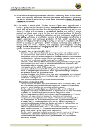 MAF: Agricultural Master Plan 2015
Final Draft, 15
th
September 2010
- 20 -
58. In the context of improving smallholder livelihoods, maximizing return on rural invest-
ments, and expanding agricultural trade and agribusiness, with the goal of generating
3-4 percent annual growth in the agriculture sector, the following priority actions of
Program 2 are planned.
59. In the context of an estimated 1.5 million hectares of land having been allocated to
investors and agro-enterprises to operate as large-scale commercial farms (planta-
tions), MAF will work to strengthen links between farmer organizations and conces-
sionaires, traders, and processors to use contract farming as a tool to (i) access
regional and global value chains for food and agricultural products; (ii) transfer
innovative techniques of agricultural production, pre- and post-harvest handling, and
food safety technology to smallholder farmers; and, (iii) access micro-finance to
support systematic and continuous production of high quality agricultural raw
materials for value-added processing in-country and export. In consultation with the
Ministry of Industry and Commerce - DPCD, interested commercial banks and micro-
finance units, and small-, medium-, and large-scale agro-enterprises, including
foreign direct investment and mega-projects, MAF will undertake the following
specific sequence of measures:
• Immediate / short-term priorities (2011-2013):
- Establish a central database of domestic and foreign investors with land concessions
and agro-enterprises; apply criteria to identify the quality of each investment based on
their financial, social, and technical performance, corporate governance, and willingness
to collaborate with the Government and farmer organizations to expand contract farming
and community-based value-added processing of commodities;
- Establish a central database of farmer organizations; apply criteria to identify the quality
of each farmer organization based on their financial and technical performance and
demonstrated ability to engage in contract farming;
- In consultation with the MOIC–DPCD, prepare value chain analyses for priority food and
agricultural products for export; identify strengths, weaknesses, opportunities, and
threats to strengthening linkages between farmer organizations and agro-enterprises
with access to regional and global value chains;
- Identify and delineate using GIS technology (now being made available at the provincial
level), crop-specific production zones based upon agro-ecological and socioeconomic
conditions in each region; and,
- Seed production of high priority agricultural export commodities.
• Medium-term priorities (2013-2015)
- Through provincial and district agriculture and forestry offices (PAFO and DAFO), work
with local business groups and individual agro-enterprises to develop contract farming
projects for high priority food and agricultural products for export.
- Develop production-based and post-harvest activities at the farm-level that will
strengthen the capacity of smallholder farmers to implement GAP and meet international
food safety and SPS standards that will modernize the agriculture sector.
- MAF will cooperate with the MOIC and the Science and Technology Agency (STA) and
collaborate with agro-enterprises to streamline procedures and institutional
arrangements for issuing phytosanitary (‘phyto’) certificates (by provincial agriculture
and forestry offices) and technical (‘techno’) certificates (by provincial science and
technology agency). Procedures that are more efficient will be accompanied by
computer-based logistics to facilitate the planning and control of the flow of food and
agricultural products through key border trading centres.
- MAF will cooperate with the MOIC and STA and collaborate with agro-enterprises to
design, develop, and install ICT to modernize and facilitate connectivity with cross-
border trading partners at high priority border trading points.
- Develop irrigated agricultural production projects to maximize investments in irrigation
infrastructure in collaboration with farmer organizations and foreign investors.
- Monitor and evaluate farmer organizations, agro-enterprises, and export-oriented
agribusiness activities.
 