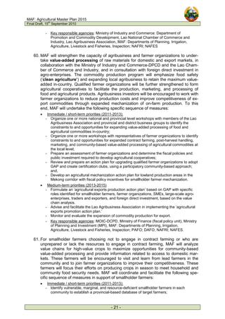 MAF: Agricultural Master Plan 2015
Final Draft, 15
th
September 2010
- 21 -
- Key responsible agencies: Ministry of Industry and Commerce: Department of
Promotion and Commodity Development, Lao National Chamber of Commerce and
Industry, Lao Agribusiness Association, MAF: Departments of Planning, Irrigation,
Agriculture, Livestock and Fisheries, Inspection; NAFRI; NAFES
60. MAF will strengthen the capacity of agribusiness and farmer organizations to under-
take value-added processing of raw materials for domestic and export markets, in
collaboration with the Ministry of Industry and Commerce-DPCD and the Lao Cham-
ber of Commerce and Industry, and in consultation with foreign direct investment in
agro-enterprises. The commodity production program will emphasize food safety
(‘clean agriculture’) and expanding local agribusiness to retain the maximum value-
added in-country. Qualified farmer organizations will be further strengthened to form
agricultural cooperatives to facilitate the production, marketing, and processing of
food and agricultural products. Agribusiness investors will be encouraged to work with
farmer organizations to reduce production costs and improve competitiveness of ex-
port commodities through expanded mechanization of on-farm production. To this
end, MAF will undertake the following specific sequence of measures:
• Immediate / short-term priorities (2011-2013):
- Organize one or more national and provincial level workshops with members of the Lao
Agribusiness Association and provincial and district business groups to identify the
constraints to and opportunities for expanding value-added processing of food and
agricultural commodities in-country;
- Organize one or more workshops with representatives of farmer organizations to identify
constraints to and opportunities for expanded contract farming, post-harvest handling,
marketing, and community-based value-added processing of agricultural commodities at
the local level;
- Prepare an assessment of farmer organizations and determine the fiscal policies and
public investment required to develop agricultural cooperatives;
- Review and prepare an action plan for upgrading qualified farmer organizations to adopt
GAP and create certification clubs, using a participatory community-based approach;
and,
- Develop an agricultural mechanization action plan for lowland production areas in the
Mekong corridor with fiscal policy incentives for smallholder farmer mechanization.
• Medium-term priorities (2013-2015)
- Formulate an ‘agricultural exports production action plan’ based on GAP with specific
roles identified for smallholder farmers, farmer organizations, SMEs, large-scale agro-
enterprises, traders and exporters, and foreign direct investment, based on the value
chain analysis.
- Advise and facilitate the Lao Agribusiness Association in implementing the ‘agricultural
exports promotion action plan.’
- Monitor and evaluate the expansion of commodity production for export.
- Key responsible agencies: MOIC-DCPD, Ministry of Finance (fiscal policy unit), Ministry
of Planning and Investment (MPI), MAF: Departments of Planning, Irrigation,
Agriculture, Livestock and Fisheries, Inspection; PAFO; DAFO; NAFRI; NAFES.
61. For smallholder farmers choosing not to engage in contract farming or who are
unprepared or lack the resources to engage in contract farming, MAF will analyze
value chains for high-value crops to maximize opportunities for community-based
value-added processing and provide information related to access to domestic mar-
kets. These farmers will be encouraged to visit and learn from lead farmers in the
community and to join farmer organizations to improve their competitiveness. These
farmers will focus their efforts on producing crops in season to meet household and
community food security needs. MAF will coordinate and facilitate the following spe-
cific sequence of measures in support of smallholder farmers:
• Immediate / short-term priorities (2011-2013):
- Identify vulnerable, marginal, and resource-deficient smallholder farmers in each
community to establish a provincial-based database of target farmers;
 