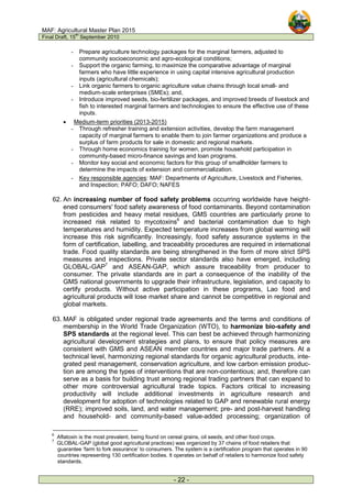 MAF: Agricultural Master Plan 2015
Final Draft, 15
th
September 2010
- 22 -
- Prepare agriculture technology packages for the marginal farmers, adjusted to
community socioeconomic and agro-ecological conditions;
- Support the organic farming, to maximize the comparative advantage of marginal
farmers who have little experience in using capital intensive agricultural production
inputs (agricultural chemicals);
- Link organic farmers to organic agriculture value chains through local small- and
medium-scale enterprises (SMEs); and,
- Introduce improved seeds, bio-fertilizer packages, and improved breeds of livestock and
fish to interested marginal farmers and technologies to ensure the effective use of these
inputs.
• Medium-term priorities (2013-2015)
- Through refresher training and extension activities, develop the farm management
capacity of marginal farmers to enable them to join farmer organizations and produce a
surplus of farm products for sale in domestic and regional markets.
- Through home economics training for women, promote household participation in
community-based micro-finance savings and loan programs.
- Monitor key social and economic factors for this group of smallholder farmers to
determine the impacts of extension and commercialization.
- Key responsible agencies: MAF: Departments of Agriculture, Livestock and Fisheries,
and Inspection; PAFO; DAFO; NAFES
62. An increasing number of food safety problems occurring worldwide have height-
ened consumers' food safety awareness of food contaminants. Beyond contamination
from pesticides and heavy metal residues, GMS countries are particularly prone to
increased risk related to mycotoxins6
and bacterial contamination due to high
temperatures and humidity. Expected temperature increases from global warming will
increase this risk significantly. Increasingly, food safety assurance systems in the
form of certification, labelling, and traceability procedures are required in international
trade. Food quality standards are being strengthened in the form of more strict SPS
measures and inspections. Private sector standards also have emerged, including
GLOBAL-GAP7
and ASEAN-GAP, which assure traceability from producer to
consumer. The private standards are in part a consequence of the inability of the
GMS national governments to upgrade their infrastructure, legislation, and capacity to
certify products. Without active participation in these programs, Lao food and
agricultural products will lose market share and cannot be competitive in regional and
global markets.
63. MAF is obligated under regional trade agreements and the terms and conditions of
membership in the World Trade Organization (WTO), to harmonize bio-safety and
SPS standards at the regional level. This can best be achieved through harmonizing
agricultural development strategies and plans, to ensure that policy measures are
consistent with GMS and ASEAN member countries and major trade partners. At a
technical level, harmonizing regional standards for organic agricultural products, inte-
grated pest management, conservation agriculture, and low carbon emission produc-
tion are among the types of interventions that are non-contentious; and, therefore can
serve as a basis for building trust among regional trading partners that can expand to
other more controversial agricultural trade topics. Factors critical to increasing
productivity will include additional investments in agriculture research and
development for adoption of technologies related to GAP and renewable rural energy
(RRE); improved soils, land, and water management; pre- and post-harvest handling
and household- and community-based value-added processing; organization of
6
Aflatoxin is the most prevalent, being found on cereal grains, oil seeds, and other food crops.
7
GLOBAL-GAP (global good agricultural practices) was organized by 37 chains of food retailers that
guarantee ‘farm to fork assurance’ to consumers. The system is a certification program that operates in 90
countries representing 130 certification bodies. It operates on behalf of retailers to harmonize food safety
standards.
 