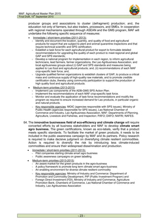 MAF: Agricultural Master Plan 2015
Final Draft, 15
th
September 2010
- 23 -
producer groups and associations to cluster (defragment) production; and, the
education not only of farmers, but also traders, processors, and SMEs. In cooperation
with regional mechanisms operated through ASEAN and the GMS program, MAF will
undertake the following specific sequence of measures:
• Immediate / short-term priorities (2011-2013):
- Identify and document the location, quantity, and quality of food and agricultural
products for export that are subject to plant and animal quarantine inspections and that
require technical scientific and SPS certification;
- Establish a task force for each agricultural product for export to formulate detailed
recommendations for upgrading the quality of each product to meet regional and global
GAP and SPS standards;
- Develop a national program for implementation in each region, to inform agricultural
technicians, lead farmers, farmer organizations, the Lao Agribusiness Association, and
local agribusiness groups about (i) GAP and SPS standards and measures being
applied to Lao food and agricultural products; and, (ii) recommendations of each MAF
crop-specific task force; and,
- Upgrade qualified farmer organizations to establish clusters of GAP, to produce a critical
mass and continuous supply of high-quality raw materials, and to promote credible
certification clubs, thereby using community participation to support the production of
high quality food and agricultural products.
• Medium-term priorities (2013-2015)
- Implement Lao components of the ADB-GMS SPS Action Plan.
- Implement the recommendations of each MAF crop-specific task force.
- Monitor and evaluate the application of task force recommendations and modify the
program as required to ensure increased demand for Lao products, in particular organic
and natural products.
- Key responsible agencies: MOIC (agencies responsible with SPS issues), Ministry of
Public Health (agencies responsible for SPS issues), Lao National Chamber of
Commerce and Industry, Lao Agribusiness Association, MAF: Departments of Planning,
Agriculture, Livestock and Fisheries, and Inspection; PAFO; DAFO; NAFRI; NAFES.
64. The innovative businesses field of eco-efficiency and climate change will require
concerted efforts by all business stakeholders and MAF to develop climate smart
agro business. The green certifications, known as eco-labels, verify that a product
meets specific standards. To facilitate the market of green products, it needs to be
included in the public awareness campaign by MAF and its partners. Policy research
is required to make decisive judgment on diversifying climate resilient commodities.
Action is required to diversify the risk by introducing less climate-induced
commodities and ensure their widespread dissemination and production.
• Immediate / short-term priorities (2011-2013):
- Pilot companies starting climate smart agro business
- Public awareness campaigns on green labelling
• Medium-term priorities (2013-2015)
- An aware market for the green products in the agro-business
- A policy framework to promote long term climate smart agro-business
- An enabling environment for diverse climate resilient commodity
- Key responsible agencies: Ministry of Industry and Commerce: Department of
Promotion and Commodity Development, PIP (Public Investment Program) and
- Foreign Direct Investment (FDI), Ministry of Industry and Commerce, Agriculture
Promotion Bank, Chambers of Commerce, Lao National Chamber of Commerce and
Industry, Lao Agribusiness Association
 