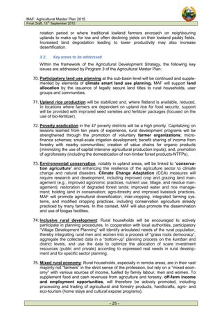 MAF: Agricultural Master Plan 2015
Final Draft, 15
th
September 2010
- 25 -
rotation period or where traditional lowland farmers encroach on neighbouring
uplands to make up for low and often declining yields on their lowland paddy fields.
Increased land degradation leading to lower productivity may also increase
desertification.
3.2. Key areas to be addressed
Within the framework of the Agricultural Development Strategy, the following key
issues are addressed by Program 3 of the Agricultural Master Plan:
70. Participatory land use planning at the sub-basin level will be continued and supple-
mented by elements of climate smart land use planning. MAF will support land
allocation by the issuance of legally secure land titles to rural households, user
groups and communities.
71. Upland rice production will be stabilized and, where flatland is available, reduced.
In locations where farmers are dependent on upland rice for food security, support
will be provided with improved seed varieties and fertilizer packages (focused on the
use of bio-fertilizer).
72. Poverty eradication in the 47 poverty districts will be a high priority. Capitalizing on
lessons learned from ten years of experience, rural development programs will be
strengthened through the promotion of voluntary farmer organizations; micro-
finance schemes; small-scale irrigation development; benefit sharing of income from
forestry with nearby communities; creation of value chains for organic products
(minimizing the use of capital intensive agricultural production inputs); and, promotion
of agroforestry (including the domestication of non-timber forest products-NTFPs).
73. Environmental conservation, notably in upland areas, will be linked to “conserva-
tion agriculture” and enhancing the resilience of the agriculture sector to climate
change and natural disasters. Climate Change Adaptation (CCA) measures will
require research and development, including improved crop and grazing land man-
agement (e.g., improved agronomic practices, nutrient use, tillage, and residue man-
agement); restoration of degraded forest lands; improved water and rice manage-
ment; holding land in conservation; agro-forestry and improved livestock practices.
MAF will promote agricultural diversification, inter-cropping, integrated farming sys-
tems, and modified cropping practices, including conservation agriculture already
practiced by many farmers. In this context, MAF will also promote the dissemination
and use of biogas facilities.
74. Inclusive rural development: Rural households will be encouraged to actively
participate in planning procedures. In cooperation with local authorities, participatory
“Village Development Planning” will identify articulated needs of the rural population,
thereby integrating rural men and women into a process of “grass roots democracy”,
aggregate the collected data in a “bottom-up” planning process on the kumban and
district levels, and use the data to optimize the allocation of scare investment
resources (public and private) according to expressed real needs in rural develop-
ment and for specific sector planning.
75. Mixed rural economy: Rural households, especially in remote areas, are in their vast
majority not “farmers” in the strict sense of the profession, but rely on a “mixed econ-
omy” with various sources of income, fuelled by family labour, men and women. To
supplement food and cash revenues from agriculture and forestry, off-farm income
and employment opportunities, will therefore be actively promoted, including
processing and trading of agricultural and forestry products, handicrafts, agro- and
eco-tourism (home stays and cultural expose programs).
 