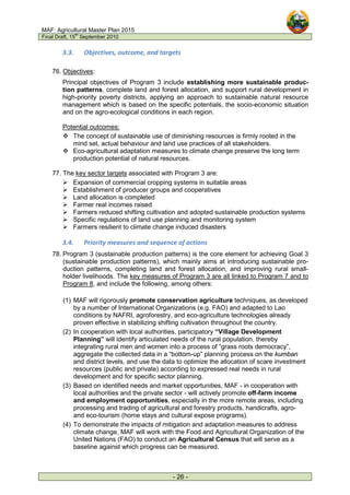 MAF: Agricultural Master Plan 2015
Final Draft, 15
th
September 2010
- 26 -
3.3. Objectives, outcome, and targets
76. Objectives:
Principal objectives of Program 3 include establishing more sustainable produc-
tion patterns, complete land and forest allocation, and support rural development in
high-priority poverty districts, applying an approach to sustainable natural resource
management which is based on the specific potentials, the socio-economic situation
and on the agro-ecological conditions in each region.
Potential outcomes:
 The concept of sustainable use of diminishing resources is firmly rooted in the
mind set, actual behaviour and land use practices of all stakeholders.
 Eco-agricultural adaptation measures to climate change preserve the long term
production potential of natural resources.
77. The key sector targets associated with Program 3 are:
 Expansion of commercial cropping systems in suitable areas
 Establishment of producer groups and cooperatives
 Land allocation is completed
 Farmer real incomes raised
 Farmers reduced shifting cultivation and adopted sustainable production systems
 Specific regulations of land use planning and monitoring system
 Farmers resilient to climate change induced disasters
3.4. Priority measures and sequence of actions
78. Program 3 (sustainable production patterns) is the core element for achieving Goal 3
(sustainable production patterns), which mainly aims at introducing sustainable pro-
duction patterns, completing land and forest allocation, and improving rural small-
holder livelihoods. The key measures of Program 3 are all linked to Program 7 and to
Program 8, and include the following, among others:
(1) MAF will rigorously promote conservation agriculture techniques, as developed
by a number of International Organizations (e.g. FAO) and adapted to Lao
conditions by NAFRI, agroforestry, and eco-agriculture technologies already
proven effective in stabilizing shifting cultivation throughout the country.
(2) In cooperation with local authorities, participatory “Village Development
Planning” will identify articulated needs of the rural population, thereby
integrating rural men and women into a process of “grass roots democracy”,
aggregate the collected data in a “bottom-up” planning process on the kumban
and district levels, and use the data to optimize the allocation of scare investment
resources (public and private) according to expressed real needs in rural
development and for specific sector planning.
(3) Based on identified needs and market opportunities, MAF - in cooperation with
local authorities and the private sector - will actively promote off-farm income
and employment opportunities, especially in the more remote areas, including
processing and trading of agricultural and forestry products, handicrafts, agro-
and eco-tourism (home stays and cultural expose programs).
(4) To demonstrate the impacts of mitigation and adaptation measures to address
climate change, MAF will work with the Food and Agricultural Organization of the
United Nations (FAO) to conduct an Agricultural Census that will serve as a
baseline against which progress can be measured.
 