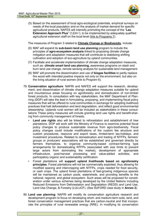 MAF: Agricultural Master Plan 2015
Final Draft, 15
th
September 2010
- 27 -
(5) Based on the assessment of local agro-ecological potentials, empirical surveys on
needs of the local population and on the analysis of market demand for specific
agricultural products, NAFES will intensify promoting the concept of the “Lao
Extension Approach Plus” (‘LEA+’), to be implemented by adequately qualified
agricultural extension staff on the local level (link to Programs 7).
The measures of Program 3 related to Climate Change or Biodiversity, include:
(6) MAF will expand its sub-basin land use planning program to include the
principles of agro-ecosystem analysis linked to proposing climate change
mitigation and adaptation measures that will contribute to stabilizing shifting
cultivation and adoption of eco-agriculture by upland communities.
(7) Facilitate and accelerate implementation of climate change adaptation measures,
such as: climate smart land use planning, awareness programs on slash and
burn land use change, remote sensing analysis for sustainable land management
(8) MAF will promote the dissemination and use of biogas facilities to partly replace
fire wood with intended positive impacts not only on the environment, but also on
the living situation of rural women (link to Program 6).
79. Conservation agriculture: NAFRI and NAFES will support the research, develop-
ment, and dissemination of climate change adaptation measures suitable for upland
and mountainous areas focusing on agroforestry and domestication of non-timber
forest products. In consultation with key stakeholders, the MAF Department of Plan-
ning (DOP) will take the lead in formulating, proposing, and implementing fiscal policy
measures that will be offered to rural communities in exchange for adopting livelihood
practices that halt deforestation and land degradation, and reflect good environmental
stewardship. Uplands rural women will be included as stakeholders in these consul-
tations These policy measures will include granting land use rights and benefit-shar-
ing from community management of forests.
• Land use rights also will be linked to reforestation and establishment of tree
plantations. DOP will work with the Ministry of Finance to examine potential fiscal
policy changes to produce sustainable revenue from agro-biodiversity. Fiscal
policy changes could include modifications of the custom fee structure and
custom procedures, resource and export taxes, limited-term tax-holidays, and
investment procedures. Related to domestication and trading of NTFPs, farmers’
groups or producers’ associations will be established and governed directly by
farmers themselves, to organize community-based contract-farming type
arrangements for domesticating NTFPs (associated with size limits to prevent
large actors from dominating the market), development of appropriate
infrastructure, post-harvest processing and value-added activities, and
participatory organic and sustainability certification.
• Forest plantations will support upland livelihoods based on agroforestry
principles. Forest plantations will not be commercially exploited; thus allowing for
modified spacing and intercropping with NTFPs, crops needed for food security,
or cash crops. The upland forest plantations of fast-growing indigenous species
will be maintained as carbon pools, watersheds, and providing benefits to the
national, regional, and global ecosystem. Such areas will be proposed for consid-
eration under various schemes being developed by the United Nations including
Reduced Emissions from Deforestation and Degradation (REDD) and Land Use,
Land Use Change, & Forestry (LULUCF). (See SUFORD case study in Annex 2).
80. Land use planning: NAFRI will modify its conservation agriculture research and
development program to focus on developing short- and medium-term soils, land, and
forest conservation management practices that are carbon-neutral and that incorpo-
rate the principles of rural renewable energy (RRE). In modifying its conservation
 