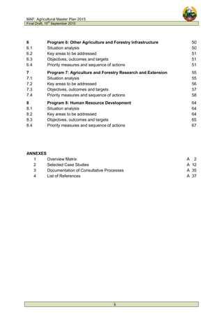 MAF: Agricultural Master Plan 2015
Final Draft, 15
th
September 2010
ii
6 Program 6: Other Agriculture and Forestry Infrastructure 50
6.1 Situation analysis 50
6.2 Key areas to be addressed 51
6.3 Objectives, outcomes and targets 51
6.4 Priority measures and sequence of actions 51
7 Program 7: Agriculture and Forestry Research and Extension 55
7.1 Situation analysis 55
7.2 Key areas to be addressed 56
7.3 Objectives, outcomes and targets 57
7.4 Priority measures and sequence of actions 58
8 Program 8: Human Resource Development 64
8.1 Situation analysis 64
8.2 Key areas to be addressed 64
8.3 Objectives, outcomes and targets 65
8.4 Priority measures and sequence of actions 67
ANNEXES
1 Overview Matrix A 2
2 Selected Case Studies A 12
3 Documentation of Consultative Processes A 35
4 List of References A 37
 