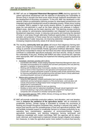MAF: Agricultural Master Plan 2015
Final Draft, 15
th
September 2010
- 30 -
85. MAF will use an Integrated Watershed Management (IWM) planning approach for
upland agricultural development with the objective of decreasing the vulnerability of
farmers living in drought and flood prone areas through livelihood diversification and
the development of secondary occupations. To this end, MAF has developed a multi-
sectoral, bottom-up participatory planning process for area-based socioeconomic and
integrated agricultural development aimed at alleviating poverty. Where donor funding
is available, IWM is applied in high priority poverty districts. In upland and highland
areas the sub-catchment is used as the basic planning unit (whereas in lowland /
flatland areas, districts are the basic planning unit). This planning process conforms
to GoL policies for administrative decentralisation and integrated rural development.
Development objectives include: (i) reducing rural poverty and improving the standard
of living in rural areas through alternative livelihood opportunities; (ii) improving con-
servation and protection of forest areas that are important for preserving biodiversity
and stewardship of water resources; (iii) improving watershed management; and, (iv)
increasing marginal productivity values of all natural resources.
86. The resulting community land use plans will ensure that indigenous farming tech-
niques and indigenous knowledge will be applied in combination with modern tech-
nology to promote environmentally friendly agricultural livelihood alternatives. Meas-
ures will be incorporated to reduce risk from flood and other natural disasters and that
contribute to sustainable agricultural production and food security, aiming to reduce
the vulnerability of the poor. Working with WREA and other concerned GoL agencies
when appropriate, MAF will develop and implement the following specific sequence of
measures:
• Immediate / short-term priorities (2011-2013):
- Coordinated with WREA, review existing Integrated Watershed Management plans and
formulate recommendations for modifying the sub-basin participatory land use planning
approach to capitalize on lessons learned;
- Working with the Mekong River Commission, develop a criteria to prioritize the sub-
basins in terms of their importance to the agriculture and hydropower sectors; and,
- Consult with on-going hydropower projects to develop public-private partnerships (PPP)
for financing participatory land use planning at the sub-basin level in critical watersheds
providing ecosystem services to hydropower generation.
• Medium-term priorities (2013-2015)
- Using the IWM approach, prepare participatory land use plans in the principal
watersheds serving hydropower projects on a first priority basis. Land use plans will
include enhancement of village-based forest management and agroforestry as an
integral part of rural livelihoods.
- Apply eco-agricultural analysis for land use planning.
- Develop an action plan for watershed rehabilitation through natural regeneration and
enrichment planting in high priority watersheds, with support from hydropower
companies with concessions to develop hydropower projects.
• Key responsible agencies: MRC, WREA, Ministry of Energy and Mines, MAF (DOP,
DOF, PAFO; DAFO; NAFES
87. MAF will promote sustainable production patterns, land allocation, and rural develop-
ment to enhance the resilience of the agriculture sector, with an emphasis on
smallholder farmers. Climate change is forecasted to increase the occurrence of
flooding and drought throughout Southeast Asia, resulting in reduced crop yields. To
ensure food security and the competitiveness of food and agricultural products, MAF
will facilitate increased support to smallholder farmers to increase productivity by ac-
celerating farm mechanization, application of environment-friendly (“green”)
agricultural technologies, and blending indigenous farming techniques and
indigenous knowledge with modern technology. MAF line agencies will be restruc-
tured, reformed, and modernized to implement climate change mitigation and adapta-
tion measures, to make the agriculture sector more resilient; to ensure food security;
 