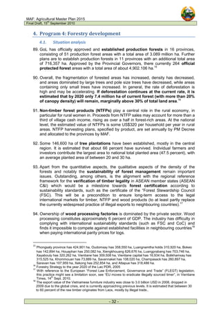 MAF: Agricultural Master Plan 2015
Final Draft, 15
th
September 2010
- 32 -
4. Program 4: Forestry development
4.1. Situation analysis
89. GoL has officially approved and established production forests in 16 provinces,
consisting of 51 production forest areas with a total area of 3.089 million ha. Further
plans are to establish production forests in 11 provinces with an additional total area
of 716,357 ha. Approved by the Provincial Governors, there currently 264 official
protected forest areas with a total area of about 4,902.106 ha.15
90. Overall, the fragmentation of forested areas has increased, density has decreased,
and areas dominated by large trees and pole size trees have decreased, while areas
containing only small trees have increased. In general, the rate of deforestation is
high and may be accelerating. If deforestation continues at the current rate, it is
estimated that by 2020 only 7.4 million ha of current forest (with more than 20%
of canopy density) will remain, marginally above 30% of total land area.16
91. Non-timber forest products (NTFPs) play a central role in the rural economy, in
particular for rural women in. Proceeds from NTFP sales may account for more than a
third of village cash income, rising as over a half in forest-rich areas. At the national
level, the estimated value of NTFPs is some US$320 per household per year in rural
areas. NTFP harvesting plans, specified by product, are set annually by PM Decree
and allocated to the provinces by MAF.
92. Some 146,600 ha of tree plantations have been established, mostly in the central
region. It is estimated that about 66 percent have survived. Individual farmers and
investors contribute the largest area to national total planted area (47.5 percent), with
an average planted area of between 20 and 30 ha.
93. Apart from the quantitative aspects, the qualitative aspects of the density of the
forests and notably the sustainability of forest management remain important
issues. Outstanding, among others, is the alignment with the regional reference
framework for the verification of timber legality in ASEAN member states (ASEAN
C&I) which would be a milestone towards forest certification according to
sustainability standards, such as the certificate of the “Forest Stewardship Council
(FSC). This will be a precondition to ensure long-term access to the legal
international markets for timber, NTFP and wood products (to at least partly replace
the currently widespread practice of illegal exports to neighbouring countries).17
94. Ownership of wood processing factories is dominated by the private sector. Wood
processing constitutes approximately 6 percent of GDP. The industry has difficulty in
complying with international sustainability standards (such as FSC and CoC) and
finds it impossible to compete against established facilities in neighbouring countries18
when paying international parity prices for logs.
15
Phongsaly province has 424,901 ha, Oudomxay has 358,550 ha, Luangnamtha holds 310,920 ha, Bokeo
has 142,894 ha, Houaphan has 250,082 ha, Xiengkhouang 626,676 ha, Luangprabang has 703,746 ha,
Xayabouly has 320,262 ha, Vientiane has 309,508 ha, Vientiane capital has 16,934 ha, Bolikhamxay has
315,525 ha, Khommouan has 73,889 ha, Savannaket has 108,020 ha, Champasack has 260,897 ha,
Saravan has 107,959 ha, Xekong has 252,854 ha, and Attapue has 318,486 ha.
16
Forestry Strategy to the year 2020 of the Lao PDR, 2005
17
With reference to the European “Forest Law Enforcement, Governance and Trade” (FLEGT) legislation,
this practice might see a limitation soon, see “EU moves to eradicate illegally sourced timer”, in Vientiane
Times, 14
th
Sept. 2010.
18
The export value of the Vietnamese furniture industry was close to 3.0 billion USD in 2008, dropped in
2009 due to the global crisis, and is currently approaching previous levels. It is estimated that between 30
to 60 percent of the raw timber originates from Laos, mostly by illegal trade..
 