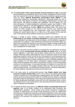 MAF: Agricultural Master Plan 2015
Final Draft, 15
th
September 2010
- 33 -
95. The preservation of the natural diversity of fauna and flora in Laos is gradually
being accepted as a development goal in its own right, independent of (and if neces-
sary even against) the economic interests of using and exploiting natural resources.
There are seven National Biodiversity Conservation Areas (NBCA) of high
international biodiversity conservation significance. Remaining forests are rich in
species with a high degree of endemism and biological distinctiveness: at least 8,100
plant species, 166 species of reptiles and amphibians, 700 bird species, and 100
mammal species. A national biodiversity conservation system was created in 1989.
Prime Minister’s Decree Nº 164/1993 established 18 NBCAs, later increased to 21, in
addition to two biodiversity corridors, NBCA and protected areas. The current area
covers 3.4 million hectares or 14.3 percent of the country’s area. Provinces and
districts have designated their own conservation areas and protection forests,
bringing the overall national total to 5.3 million ha or 22.6 percent of the total land
area. Provincial and district protection forests cover around 0.6 million ha.
96. Since a number of years, however, numerous studies have indicated that the
biodiversity of Lao forests is severely threatened by various factors contributing
to over-exploitation and destruction of natural habitats, and that effective measures of
preservation are urgently in order before this trend becomes irreversible. Major pro-
grams have recently been launched, and further donor support is being sought for the
effective management of protected areas and National Parks, as well as for aware-
ness campaigns for the wider public.
97. Apart from the direct economic benefits to be gained from the exploitation of forests,
the more indirect environmental services provided by forests have so far been
largely neglected or under-rated. Among others, forests which are intact and dense
enough, effectively protect watersheds and thus the catchment areas for the mega
hydropower projects of which around 50 are in the pipeline for the foreseeable future.
Without the protection by forests, the investments in these hydropower projects may
come under severe threat by rapidly increasing amounts of inflowing sediments and
large mudslides. For the same reason, downstream irrigation schemes and settle-
ments will be endangered if the buffer and protection functions of surrounding forests
continue to be under-valued. A new legal framework is therefore to ensure that the
investors in hydropower and irrigation projects realize the value of the services pro-
vided by forests and will - as beneficiaries of these services - contribute adequately to
the costs related to maintaining and improving the forest cover.
98. In the same sense of environmental services, Lao forests absorb very large
amounts of Carbon Dioxide (CO2), which in the context of the global climate debate
is about to develop into a very significant emerging market. GoL and MAF have real-
ized the enormous potential of this market for Lao PDR and have started to undertake
preparatory steps for participating in this market with potential new sources of finance
for forest development potentially coming both from the international donor commu-
nity (REDD) and from new mechanisms in the international financial markets (trade in
carbon certificates and derivates).
99. To address all these issues above, the different modes of sustainable forest man-
agement need to be further clarified by an appropriate legal framework and
implementation guidelines. These modes would include large-scale management
concepts by state-owned and private forest enterprises as well as smaller-scale
ownership and management structures by individual smallholders, forest user groups,
or cooperatives. In the context of payment for environmental services and of potential
benefits for CO2 reduction, the sensitive issue of benefit sharing will again become
pertinent.
 