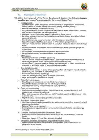 MAF: Agricultural Master Plan 2015
Final Draft, 15
th
September 2010
- 34 -
4.1. Key areas to be addressed
100.Within the framework of the Forest Development Strategy, the following forestry
development issues19
are addressed by the present Master Plan:
• Forestry issues:
- Degraded forest land is allocated to private investors as long-term land concessions,
closing off land to farmers for crop production, grazing, and tree planting.
- Multiple uses of forest lands are conflicting.
- Long-term use rights on land concessions are subject to a land development / business
plan, but such plans often are not implemented.
- Concessionaires often misuse allocations leading to illegal logging.
- Land Law lacks provisions on land-use planning and coordination among land related
sectors at all levels.
- Coordination among concerned sectors within forest areas is insufficient.
- Lack of management at field level results in deforestation going unnoticed.
- There are no clear criteria for delineation of agriculture areas and classification of village
forest.
- Lack of clear forest land titles for individual smallholders, forest producer groups and
communities.
- Lack of forest co-management arrangements with communities.
- Lack of benefit-sharing arrangements with local population.
• NTFP issues:
- Marketing regulations for NTFPs are lacking.
- The few officials who are responsible for NTFP development are scattered among a
several agencies with limited capacity to undertake tasks required.
- Iterant traders / collectors appear in villages and pay villagers to collect unsustainable
quantities of NTFPs for export to neighbour country markets.
• Tree plantation issues:
- Selection of tree species in favour of fast growing, often with negative impacts on soils
- Productivity and profitability of plantations is low.
- Inadequate tree-growing technology.
- Seed and seedlings quality is low, no reliable certification.
- Legal and regulatory framework is unclear.
• Timber harvesting issues:
- Illegal logging is widespread and not effectively sanctioned
- Illegal timber trade is rampant and not effectively controlled
- Lack of benefit-sharing arrangements with local population.
• Wood processing issues:
- Confusion caused by two ministries having power to set operating standards and
register wood processing machinery.
- Many factories operate at less than one-half of installed capacity and log recovery rate
is around 50%.
- High technology processing equipment is unavailable.
• Biodiversity conservation issues:
- NBCAs are relatively well preserved but are also under pressure from unauthorized and
development activities.
- National Parks poorly managed
- Existing laws and regulations to prevent unauthorized use of wildlife are not strongly
enforced.
• Protection forests and watershed management issues:
- Inadequate funding for establishment, demarcation, and management of protection
forests.
- Watershed classes 1, 2, and 3 are severely degraded.
• Village land and forest management for poverty eradication issues:
- Upland people are directly dependent on nearby forests for subsistence and for
generation of vital income.
19
Forestry Strategy to the year 2020 of the Lao PDR, 2005
 